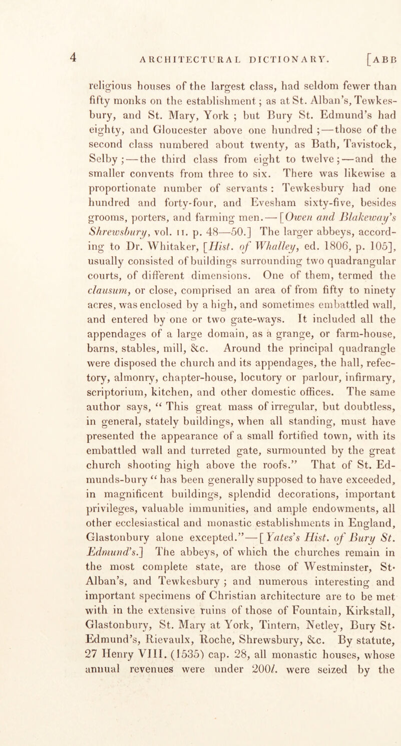 religious houses of the largest class, had seldom fewer than fifty monks on the establishment; as at St. Alban’s, Tewkes- bury, and St. Mary, York ; but Bury St. Edmund’s had eighty, and Gloucester above one hundred ; — those of the second class numbered about twenty, as Bath, Tavistock, Selby; — the third class from eight to twelve; — and the smaller convents from three to six. There was likewise a proportionate number of servants : Tewkesbury had one hundred and forty-four, and Evesham sixty-five, besides grooms, porters, and farming men.— [Given and Blakeway's Shreivsbnry, vol. ii. p. 48—50.] The larger abbeys, accord- ing to Dr. Whitaker, [Hist, of Whalley^ ed. 1806, p. 105], usually consisted of buildings surrounding two quadrangular courts, of different dimensions. One of them, termed the clausum, or close, comprised an area of from fifty to ninety acres, was enclosed by a high, and sometimes embattled wall, and entered by one or two gate-ways. It included all the appendages of a large domain, as a grange, or farm-house, barns, stables, mill, &c. Around the principal quadrangle were disposed the church and its appendages, the hall, refec- tory, almonry, chapter-house, locutory or parlour, infirmary, scriptorium, kitchen, and other domestic offices. The same author says, This great mass of irregular, but doubtless, in general, stately buildings, when all standing, must have presented the appearance of a small fortified town, with its embattled wall and turreted gate, surmounted by the great church shooting high above the roofs.” That of St. Ed- munds-bury “ has been generally supposed to have exceeded, in magnificent buildings, splendid decorations, important privileges, valuable immunities, and arriple endowments, all other ecclesiastical and monastic establishments in England, Glastonbury alone excepted.”—[Yates’s Hist, of Bury St. Edmund’s.li The abbeys, of which the churches remain in the most complete state, are those of Westminster, St* Alban’s, and Tewkesbury ; and numerous interesting and important specimens of Christian architecture are to be met with in the extensive ruins of those of Fountain, Kirkstall, Glastonbury, St. Mary at York, Tintern, Netley, Bury St* Edmund’s, Rievaulx, Roche, Shrewsbury, &c. By statute, 27 Henry VIII. (1535) cap. 28, all monastic houses, whose annual revenues were under 200/. were seized by the