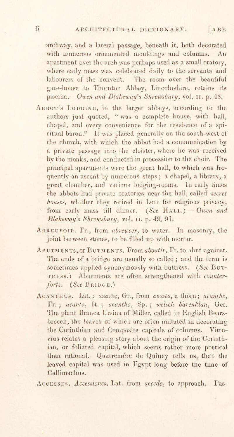 archway, and a lateral passage, beneath it, both decorated with numerous ornamented mouldings and columns. An apartment over the arch was perhaps used as a small oratory, where early mass was celebrated daily to the servants and labourers of the convent. The room over the beautiful gate-house to Thornton Abbey, Lincolnshire, retains its piscina.— Owen and Blakewai/s Shrewsbury, vol. ii. p. 48. Arbot’s Lodging, in the larger abbeys, according to the authors just quoted, ‘‘ was a complete house, with hall, chapel, and every convenience for the residence of a spi- ritual baron.” It was placed generally on the south-west of the church, with which the abbot had a communication by a private passage into the cloister, where he was received by the monks, and conducted in procession to the choir. The principal apartments were the great ball, to which was fre- quently an ascent by numerous steps; a chapel, a library, a great chamber, and various lodging-rooms. In early times the abbots had private oratories near the hall, called secret houses, whither they retired in Lent for religious privacy, from early mass till dinner. {See Hall.)—Given and Blakeway^s Shrewsbury, vol. ii. p. 49, 91. Abreuvoir. Fr., from abreuver, to water. In masonry, the joint between stones, to be filled up with mortar. Abutments,or Butments. Vxomaboutir, Fr. to abut against. The ends of a bridge are usually so called; and the term is sometimes applied synonymously with buttress. {See But- tress.) Abutments are often strengthened with counter- forts. {See Bridge.) Acanthus. Lat. ; anavkg, Gr., from axavda, a thorn ; acanihe, Fr. ; acanto, It. ; acantho, Sp. ; welsch bdrenklau, Ger. The plant Branca Ursina of Miller, called in English Bears- breech, the leaves of which are often imitated in decorating the Corinthian and Composite capitals of columns. Vitru- vius relates a pleasing story about the origin of the Corinth- ian, or foliated capital, which seems rather more poetical than rational. Quatremere de Quincy tells us, that the leaved capital was used in Egypt long before the time of Callimachus. Accesses. Accessiones, Lat. from accedo, to approach. Pas- f