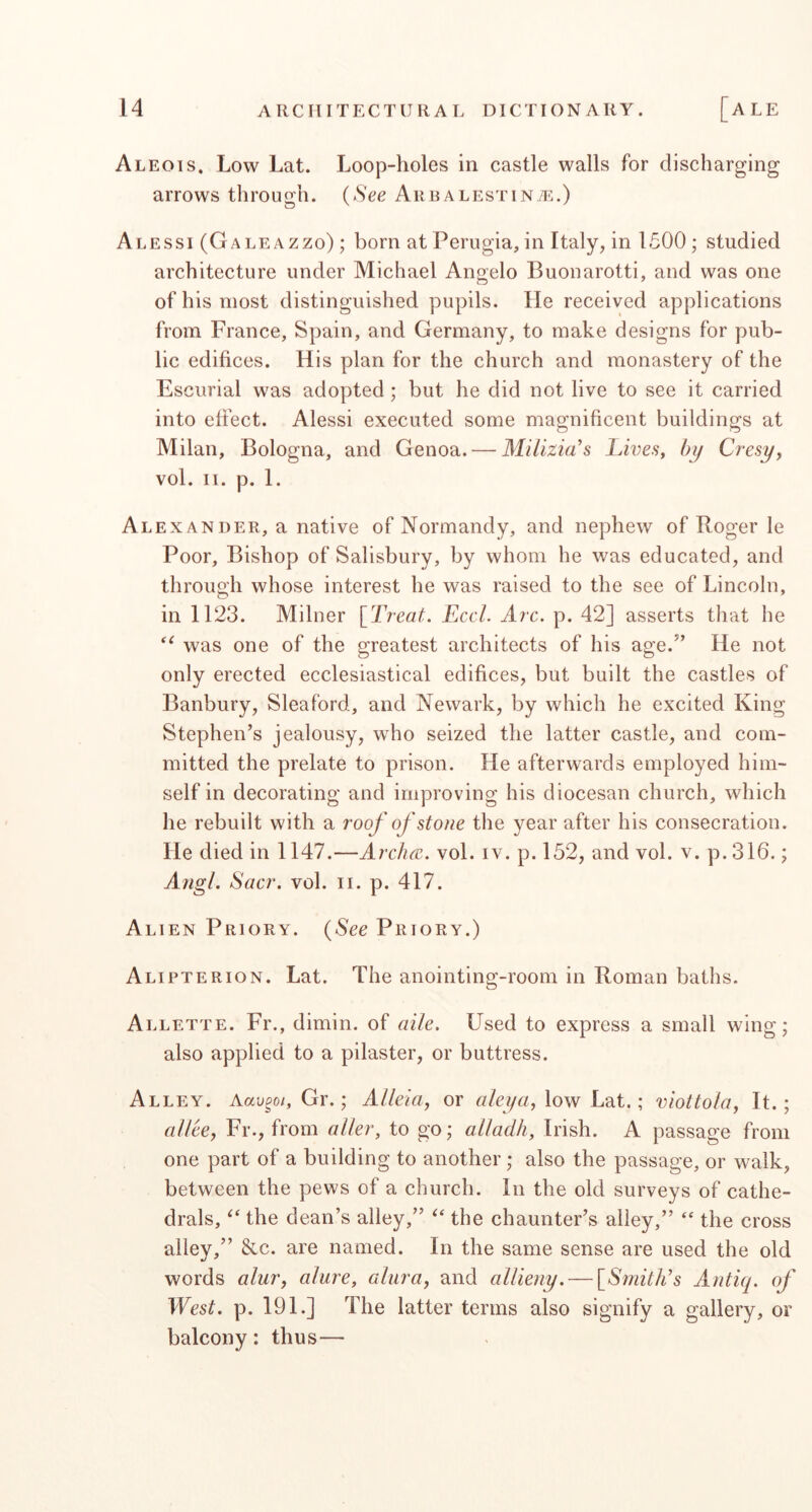 Aleois. Low Lat. arrows throuo'h. Loop-holes in castle walls for discharging (See AreALESTiNiE.) Alessi (Galeazzo) ; born at Perugia, in Italy, in 1500; studied architecture under Michael Angelo Buouarotti, and was one of his most distinguished pupils. He received applications from France, Spain, and Germany, to make designs for pub- lic edifices. His plan for the church and monastery of the Escurial was adopted; but he did not live to see it carried into effect. Alessi executed some magnificent buildings at Milan, Bologna, and Genoa. — Milizia's LiveSy by Cresy, vol. II. p. 1. Alexander, a native of Normandy, and nephew of Roger le Poor, Bishop of Salisbury, by whom he was educated, and through whose interest he was raised to the see of Lincoln, in 1123. Milner [Treat. EccL Arc. p. 42] asserts that he was one of the greatest architects of his age.’’ He not only erected ecclesiastical edifices, but built the castles of Banbury, Sleaford, and Newark, by which he excited King Stephen’s jealousy, who seized the latter castle, and com- mitted the prelate to prison. He afterwards employed him- self in decorating and improving his diocesan church, which he rebuilt with a roof of stone the year after his consecration. He died in 1147.—Arclm. vol. iv. p. 152, and vol. v. p.316.; Aiigl. Sacr. vol. ii. p. 417. Alien Priory. (See Priory.) Alipterion. Lat. The anointing-room in Roman baths. Allette. Fr., dimin. of aile. Used to express a small wing; also applied to a pilaster, or buttress. Alley. Aau^o/, Gr.; Alleiay or low Lat.; viotto/oy It.; allee, Fr., from o/Zer, to go; alladh, Irish. A passage from one part of a building to another; also the passage, or walk, between the pews of a church. In the old surveys of cathe- drals, the dean’s alley,” the chaunter’s alley,”  the cross alley,” &c. are named. In the same sense are used the old words alury alure, alura, and allieny. — [Smith's Antiq. of West. p. 191.] The latter terms also signify a gallery, or balcony; thus—