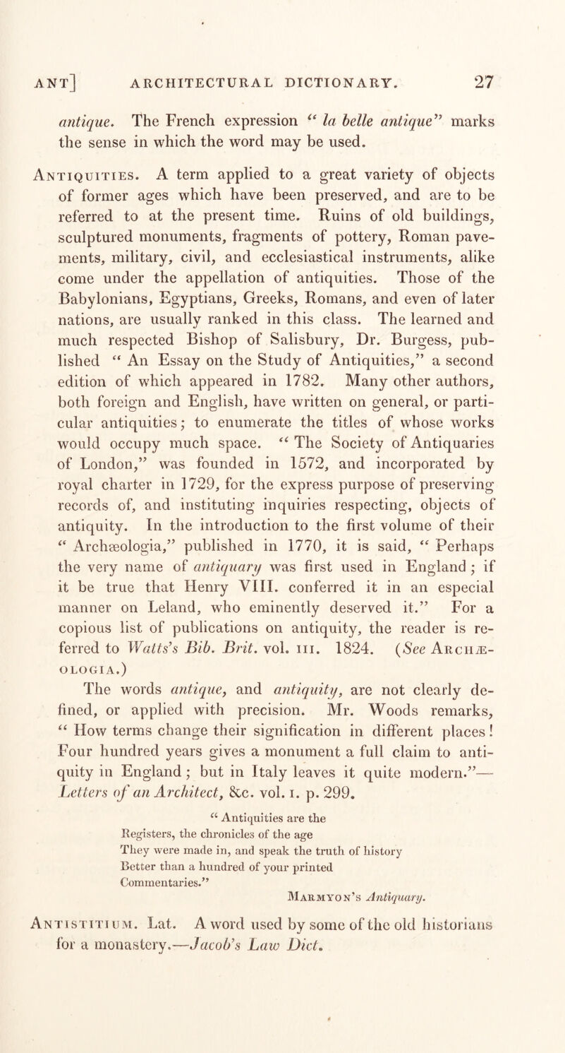 antique. The French expression la helle antique'''’ marks the sense in which the word may be used. Antiquities. A term applied to a great variety of objects of former ages which have been preserved, and are to be referred to at the present time. Ruins of old buildings, sculptured monuments, fragments of pottery, Roman pave- ments, military, civil, and ecclesiastical instruments, alike come under the appellation of antiquities. Those of the Babylonians, Egyptians, Greeks, Romans, and even of later nations, are usually ranked in this class. The learned and much respected Bishop of Salisbury, Dr. Burgess, pub- lished An Essay on the Study of Antiquities,” a second edition of which appeared in 1782. Many other authors, both foreign and English, have written on general, or parti- cular antiquities; to enumerate the titles of whose works would occupy much space. The Society of Antiquaries of London,” was founded in 1572, and incorporated by royal charter in 1729, for the express purpose of preserving records of, and instituting inquiries respecting, objects of antiquity. In the introduction to the first volume of their Archseologia,” published in 1770, it is said, Perhaps the very name of antiquary was first used in England ; if it be true that Henry VIII. conferred it in an especial manner on Leland, who eminently deserved it.” For a copious list of publications on antiquity, the reader is re- ferred to Watts's Bib. Brit. voL iii. 1824. (See AuciiiE- OLOGIA.) The words antique, and antiquiti/, are not clearly de- fined, or applied with precision. Mr. Woods remarks. How terms change their signification in different places! Four hundred years gives a monument a full claim to anti- quity in England; but in Italy leaves it quite modern.”— Letters of an Architect, &c. vol. i. p. 299. Antiquities are the Registers, the chronicles of the age They were made in, and speak the truth of history Letter than a hundred of your printed Commentaries.” M ARM yon’s Antiquary. Antistiti UM. Lat. A word used by some of the old historians for a monastery.—Jacob’s Law D'lcto •j
