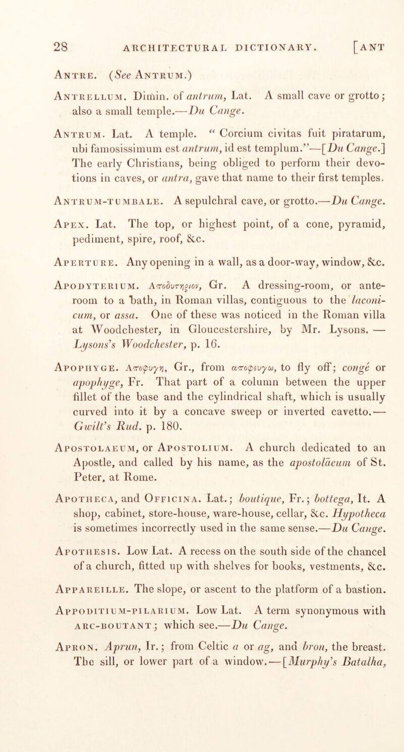 Antre. (See Antrum.) Antrellum. Dimin. of antrum, Lat. A small cave or grotto; also a small temple.—Du Cange. Antrum. Lat. A temple. Corcium civitas fait piratarum, ubi famosissimum est antrum, id est templum.”-—\_Du Cange.^ The early Christians, being obliged to perform their devo- tions in caves, or antra, gave that name to their first temples. Antrum-tumbale. a sepulchral cave, or grotto.—Du Cange. Apex. Lat. The top, or highest point, of a cone, pyramid, pediment, spire, roof, &c. Aperture. Any opening in a wall, as a door-way, window, &c. Apodyterium. A'TrodvTTj^wv, Gr. A dressing-room, or ante- room to a Lath, in Roman villas, contiguous to the laconi- cum, or assa. One of these was noticed in the Roman villa at Woodchester, in Gloucestershire, by Mr. Lysons. — L^sons^s Woodchester, p. 16. Apopiiyge. A.^o<pvyri, Gr., from to fly off; conge or apophi/ge, Fr. That part of a column between the upper fillet of the base and the cylindrical shaft, which is usually curved into it by a concave sweep or inverted cavetto.— Gwilt’s liud. p. 180. Apostolaeum, or Apostolium. A church dedicated to an Apostle, and called by his name, as the apostolaeum of St. Peter, at Rome. Apotiieca, and Officina. Lat.; boutique, Fr.; hottega. It. A shop, cabinet, store-house, ware-house, cellar, &c. Hypotheca is sometimes incorrectly used in the same sense.—Du Cange. Apothesis. Low Lat. A recess on the south side of the chancel of a church, fitted up wdth shelves for books, vestments, &c. Appareille. The slope, or ascent to the platform of a bastion. AppoditiuM-piLARiuM. Low Lat. A term synonymous with arc-boutant; which see.—Du Cange. Apron. Aprun, Ir.; from Celtic a or ag, and hron, the breast. The sill, or lower part of a window. — [Alurphif’s Batalha,