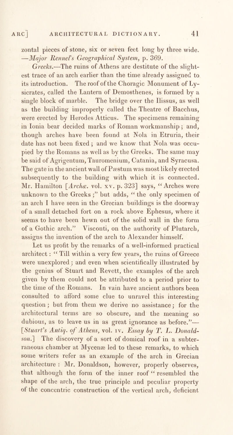 zontal pieces of stone, six or seven feet long by three vride. —Major Renners Geographical System, p. 369. Greeks,—The ruins of Athens are destitute of the slight- est trace of an arch earlier than the time already assigned to its introduction. The roof of the Choragic Monument of Ly- sicrates, called the Lantern of Demosthenes, is formed by a single block of marble. The bridge over the Ilissus, as well as the building improperly called the Theatre of Bacchus, were erected by Herodes Atticus. The specimens remaining in Ionia bear decided marks of Roman workmanship; and, though arches have been found at Nola in Etruria, their date has not been fixed ; and we know that Nola was occu- pied by the Romans as well as by the Greeks. The same may be said of Agrigentum, Tauromenium, Catania, and Syracusa. The gate in the ancient wall of Psestum was most likely erected subsequently to the building with which it is connected. Mr. Hamilton \_Arch6e. vol. xv. p. 323] says, Arches were unknown to the Greeks but adds, the only specimen of an arch I have seen in the Grecian buildings is the doorway of a small detached fort on a rock above Ephesus, where it seems to have been hewn out of the solid wall in the form of a Gothic arch.” Visconti, on the authority of Plutarch, assigns the invention of the arch to Alexander himself. Let us profit by the remarks of a well-informed practical architect: Till within a very few years, the ruins of Greece were unexplored; and even when scientifically illustrated by the genius of Stuart and Revett, the examples of the arch given by them could not be attributed to a period prior to the time of the Romans. In vain have ancient authors been consulted to afford some clue to unravel this interesting question; but from them we derive no assistance; for the architectural terms are so obscure, and the meaning so dubious, as to leave us in as great ignorance as before.”— {^Stuart’s Antiq. of A thens, vol. iv. Essay by T. L. Donald- so/i.] The discovery of a sort of domical roof in a subter- raneous chamber at Mycense led to these remarks, to which some writers refer as an example of the arch in Grecian architecture : Mr, Donaldson, however, properly observes, that although the form of the inner roof resembled the shape of the arch, the true principle and peculiar property of the concentric construction of the vertical arch, deficient