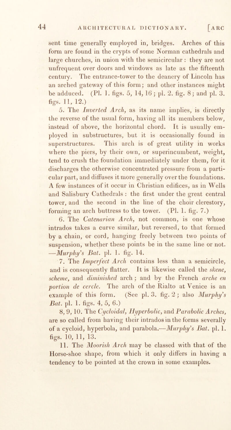 sent time generally employed in, bridges. Arches of this form are found in the crypts of some Norman cathedrals and large churches, in union with the semicircular : they are not unfrequent over doors and windows as late as the fifteenth century. The entrance-tower to the deanery of Lincoln has an arched gateway of this form; and other instances might be adduced. (PL 1. figs. 5, 14, 16 ; pi. 2. fig. 8; and pi. 3. figs. 11, 12.) 5. The Liveried Arch, as its name implies, is directly the reverse of the usual form, having all its members below, instead of above, the horizontal chord. It is usually em- ployed in substructures, but it is occasionally found in superstructures. This arch is of great utility in works where the piers, by their own, or superincumbent, weight, tend to crush the foundation immediately under them, for it discharges the otherwise concentrated pressure from a parti- cular part, and diffuses it more generally over the foundations. A few instances of it occur in Christian edifices, as in Wells and Salisbury Cathedrals : the first under the great central tower, and the second in the line of the choir clerestory, forming an arch buttress to the tower. (PI. 1. fig. 7.) 6. The Catenarian Arch, not common, is one whose intrados takes a curve similar, but reversed, to that formed by a chain, or cord, hanging freely between two points of suspension, whether these points be in the same line or not. —Murphy's Bat. pi. 1. fig. 14. 7. The Imperfect Arch contains less than a semicircle, and is consequently flatter. It is likewise called the skene, scheme, and diminished arch ; and by the French arche en portion de cercle. The arch of the Rialto at Venice is an example of this form. (See pi. 3. fig. 2 ; also Alurphy's Bat. pi. 1. figs. 4, 5, 6.) 8. 9, 10. The Cycloidal, Hyperbolic, and Parabolic Arches, are so called from having their intrados in the forms severally of a cycloid, hyperbola, and parabola.—Murphy's Bat. pi. 1. figs. 10, 11, 13. 11. The Aloorish Arch may be classed with that of the Horse-shoe shape, from which it only differs in having a tendency to be pointed at the crown in some examples.