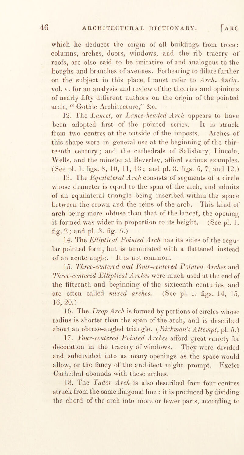 which he deduces the origin of all buildings from trees : columns, arches, doors, windows, and the rib tracery of roofs, are also said to be imitative of and analogous to the boughs and branches of avenues. Forbearing to dilate further on the subject in this place, 1 must refer to Arch. Antiq. vol. V. for an analysis and review of the theories and opinions of nearly fifty different authors on the origin of the pointed arch, Gothic Architecture,” &c. 12. The Lancet, or Lance-headed Arch appears to have been adopted first of the pointed series. It is struck from two centres at the outside of the imposts. Arches of this shape were in general use at the beginning of the thir- teenth century; and the cathedrals of Salisbury, Lincoln, Wells, and the minster at Beverley, afford various examples. (See pi. 1. figs. 8, 10, 11, 13 ; and pi. 3. figs. 5, 7, and 12.) 13. The Equilateral Arch consists of segments of a circle whose diameter is equal to the span of the arch, and admits of an equilateral triangle being inscribed within the space between the crown and the reins of the arch. This kind of arch being more obtuse than that of the lancet, the opening it formed was wider in proportion to its height. (See pi. 1. fig. 2; and pi. 3. fig. 5.) 14. The Elliptical Pointed Arch has its sides of the regu- lar pointed form, but is terminated with a flattened instead of an acute angle. It is not common. 15. Three-centered and Four-centered Pointed Arches and Three-centered Elliptical Arches were much used at the end of the fifteenth and beginning of the sixteenth centuries, and are often called mixed arches. (See pi. 1. figs. 14, 15, 16, 20.) 16. The Prop Arch, is formed by portions of circles whose radius is shorter than the span of the arch, and is described about an obtuse-angled triangle. (Rickman’s Attempt, pi. 5.) 17. Four-centered Pointed Arches afford great variety for decoration in the tracery of windows. They were divided and subdivided into as many openings as the space would allow, or the fancy of the architect might prompt. Exeter Cathedral abounds with these arches. 18. The 'Tudor Arch is also described from four centres struck from the same diagonal line : it is produced by dividing the chord of the arch into more or fewer parts, according to