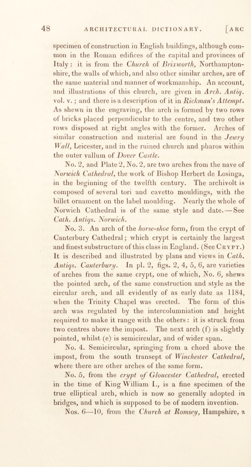 specimen of construction in English buildings, although com- mon in the Roman edifices of the capital and provinces of Italy : it is from the Church of JMixworth, Northampton- shire, the walls of which, and also other similar arches, are of the same material and manner of workmanship. An account, and illustrations of this church, are given in Arch. A7itiq. vol. V.; and there is a description of it in Rickman’s Attempt. As shewn in the engraving, the arch is formed by two rows of bricks placed perpendicular to the centre, and two other rows disposed at right angles with the former. Arches of similar construction and material are found in the Jewry Wall, Leicester, and in the ruined church and pharos within the outer vallum of Dover Castle. No. 2, and Plate 2, No. 2, are two arches from the nave of Norivich Cathedral, the work of Bishop Herbert de Losinga, in the beginning of the twelfth century. The archivolt is composed of several tori and cavetto mouldings, with the billet ornament on the label moulding. Nearly the whole of Norwich Cathedral is of the same style and date. — See Cath. Ajitiqs. Norivich. No. 3. An arch of the horseshoe form, from the crypt of Canterbury Cathedral ,* which crypt is certainly the largest and finest substructure of this class in England. (See Crypt.) It is described and illustrated by plans and views in Cath. Antiqs. Canterbury. In pi. 2, figs. 2, 4, 5, 6, are varieties of arches from the same crypt, one of which. No. 6, shews the pointed arch, of the same construction and style as the circular arch, and all evidently of as early date as 1184, when the Trinity Chapel was erected. The form of this arch was regulated by the intercolumniation and height required to make it range with the others: it is struck from two centres above the impost. The next arch (f) is slightly pointed, whilst (e) is semicircular, and of wider span. No. 4. Semicircular, springing from a chord above the impost, from the south transept of Winchester Cathedral, where there are other arches of the same form. No. 5, from the crypt of Gloucester Cathedral, erected in the time of King William I., is a fine specimen of the true elliptical arch, which is now so generally adopted in bridges, and which is supposed to be of modern invention. Nos. 6—10, from the Church at Romsey, Hampshire, a