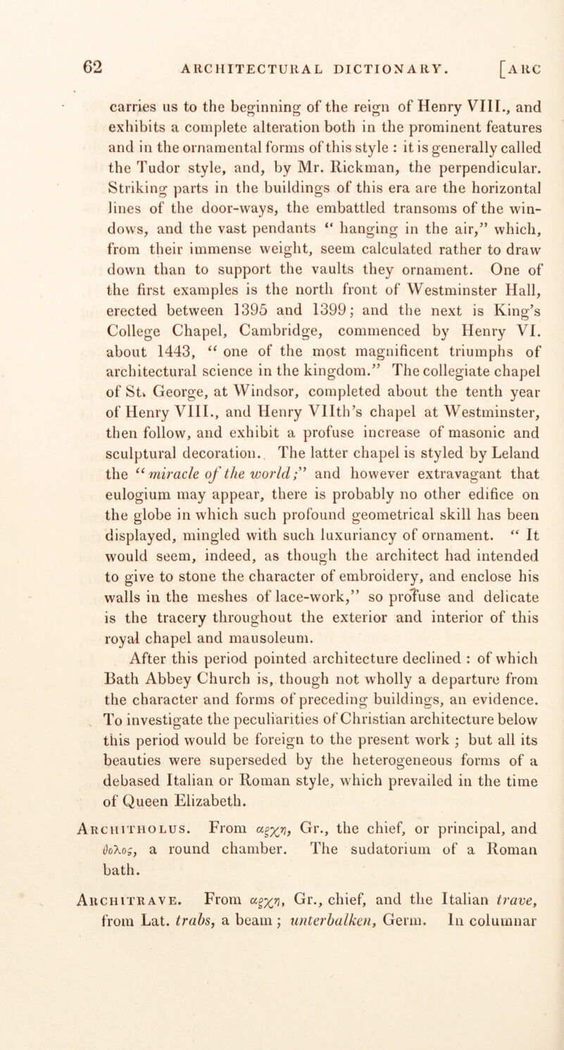 carries us to the beginning of the reign of Henry VIII., and exhibits a complete alteration both in the prominent features and in the ornamental forms of this style : it is generally called the Tudor style, and, by Mr. Rickman, the perpendicular. Striking parts in the buildings of this era are the horizontal lines of the door-ways, the embattled transoms of the win- dows, and the vast pendants “ hanging in the air,” which, from their immense weight, seem calculated rather to draw down than to support the vaults they ornament. One of the first examples is the north front of Westminster Hall, erected between 1395 and 1399; and the next is King’s College Chapel, Cambridge, commenced by Henry VI. about 1443, one of the most magnificent triumphs of architectural science in the kingdom.” The collegiate chapel of Stk George, at Windsor, completed about the tenth year of Henry VIII., and Henry Vllth’s chapel at Westminster, then follow, and exhibit a profuse increase of masonic and sculptural decoration. The latter chapel is styled by Leland the miracle of the world r and however extravagant that eulogium may appear, there is probably no other edifice on the globe in which such profound geometrical skill has been displayed, mingled with such luxuriancy of ornament. ‘‘ It would seem, indeed, as though the architect had intended to give to stone the character of embroidery, and enclose his walls in the meshes of lace-work,” so proTuse and delicate is the tracery throughout the exterior and interior of this royal chapel and mausoleum. After this period pointed architecture declined : of which Bath Abbey Church is, though not wholly a departure from the character and forms of preceding buildings, an evidence. , To investigate the peculiarities of Christian architecture below this period would be foreign to the present work ; but all its beauties were superseded by the heterogeneous forms of a debased Italian or Roman style, which prevailed in the time of Queen Elizabeth. Architholus. From Gr., the chief, or principal, and Qo'kog, a round chamber. The sudatorium of a Roman bath. Architrave. From Gr., chief, and the Italian tram, from Lat. trab^, a beam ; unterbalken. Germ. In columnar