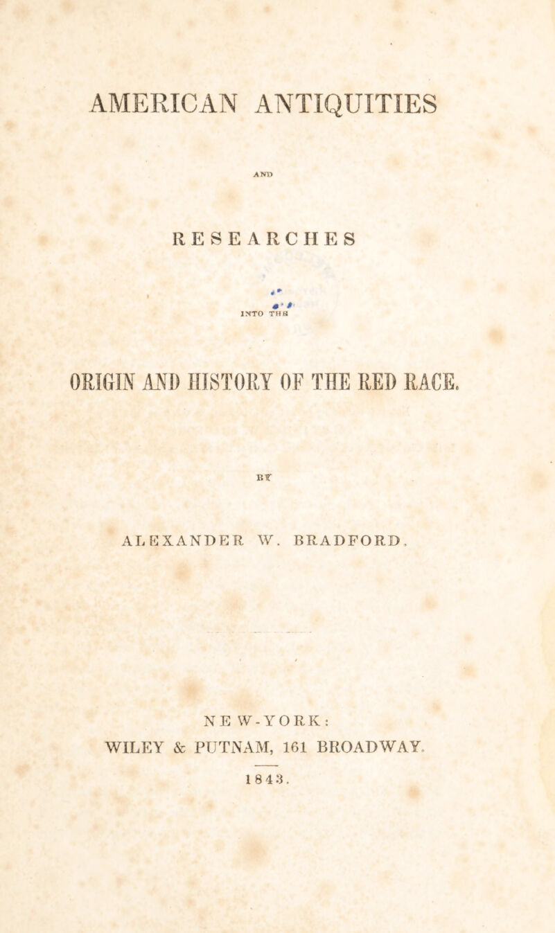 AMERICAN ANTIQUITIES ANO RESEARCHES i- INTO THS ORIGIN AND HISTORY OF THE RED RACE. BT ALEXANDER W. BRADFORD, N E \V - Y O R K : WILEY & PUTNAM, 161 BROADWAY.