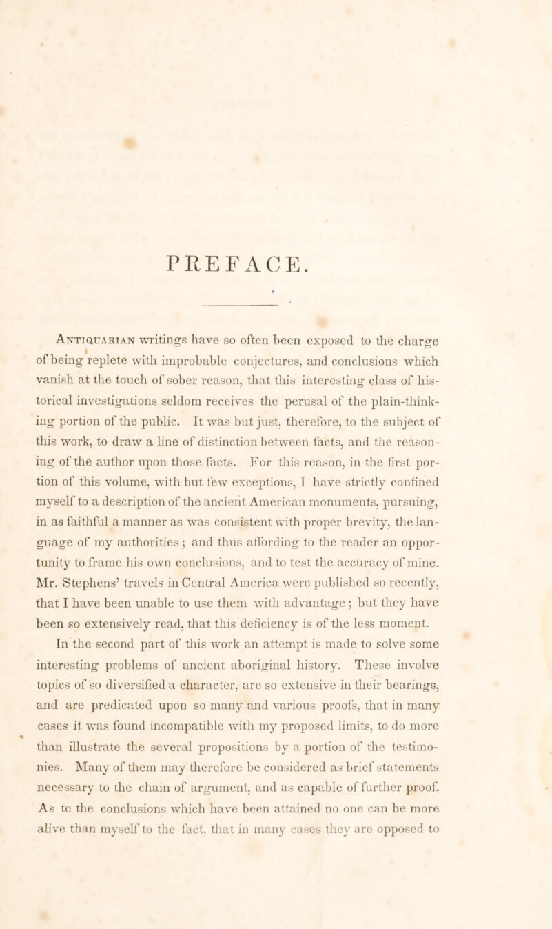 PREFACE. ANTiauARiAN writings have so often been exposed to the charge of being replete with improbable conjectures, and conclusions which vanish at the touch of sober reason, that this interesting class of his- torical investigations seldom receives the perusal of the plain-think- ing portion of the public. It was but just, therefore, to the subject of this work, to draw a line of distinction between facts, and the reason- ing of the author upon those facts. For this reason, in the first por- tion of this volume, with but few exceptions, I have strictly confined myself to a description of the ancient American monuments, pursuing, in as faithful a manner as was consistent with proper brevity, the lan- guage of my authorities j and thus affording to the reader an oppor- tunity to frame his own conclusions, and to test the accuracy of mine. Mr. Stephens’ travels in Central America were published so recently, that I have been unable to use them wdth advantage; but they have been so extensively read, that this deficiency is of the less moment. In the second part of this Avork an attempt is made to solve some interesting problems of ancient aboriginal history. These involve topics of so diversified a character, are so extensive in their bearings, and are predicated upon so many and various proofs, that in many cases it was found incompatible with my proposed limits, to do more than illustrate the several propositions by a portion of the testimo- nies. Many of them may therefore be considered as brief statements necessary to the chain of argument, and as capable of further proof. As to the conclusions which have been attained no one can be more alive than myself to the fact, that in many cases they are opposed to