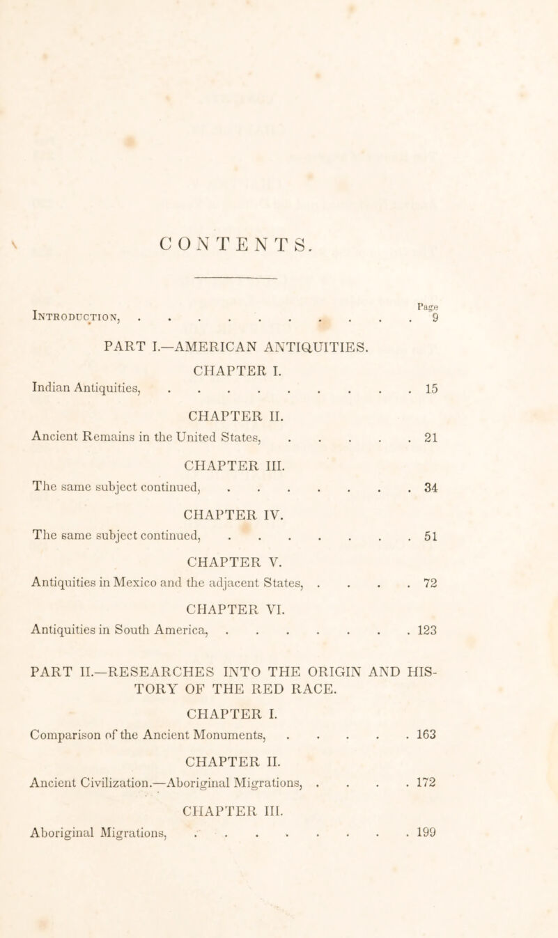 \ CONTENTS. Introduction, PART L—AMERICAN ANTiaUITIES. CHAPTER 1. Indian Antiquities, CHAPTER 11. Ancient Remains in the United States, CHAPTER III. The same subject continued, CHAPTER IV. The same subject continued, CHAPTER V. Antiquities in Mexico and the adjacent States, . CHAPTER VI. Antiquities in South America, Page 9 • • • • • * 15 21 34 51 72 123 PART IL—RESEARCHES INTO THE ORIGIN AND HIS- TORY OF THE RED RACE. CPIAPTER I. Comparison of the Ancient Monuments, CHAPTER II. Ancient Civilization.—Aboriginal Migrations, . CHAPTER III. . 163 . 172 Aboriginal Migrations, . 199