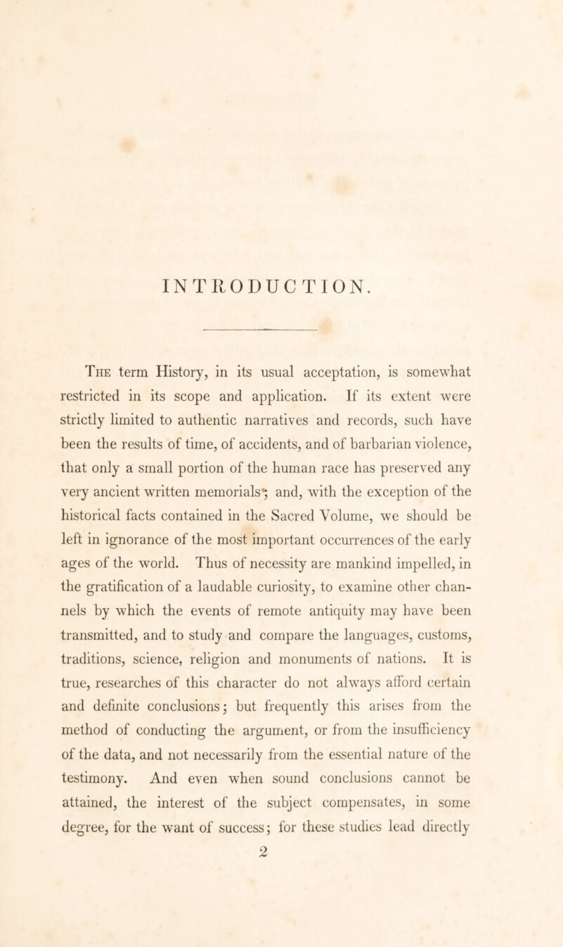INTRODUCTION. The term History, in its usual acceptation, is somewhat restricted in its scope and application. If its extent were strictly limited to authentic narratives and records, such have been the results of time, of accidents, and of barbarian violence, that only a small portion of the human race has preserved any very ancient written memorials’; and, with the exception of the historical facts contained in the Sacred Volume, we should be left in ignorance of the most important occurrences of the early ages of the world. Thus of necessity are mankind impelled, in the gratification of a laudable curiosity, to examine other chan- nels by which the events of remote antiquity may have been transmitted, and to study and compare the languages, customs, traditions, science, religion and monuments of nations. It is true, researches of this character do not always afford certain and definite conclusions; but frequently this arises from the method of conducting the argument, or from the insufficiency of the data, and not necessarily from the essential nature of the testimony. And even when sound conclusions cannot be attained, the interest of the subject compensates, in some degree, for the want of success; for these studies lead directly 2