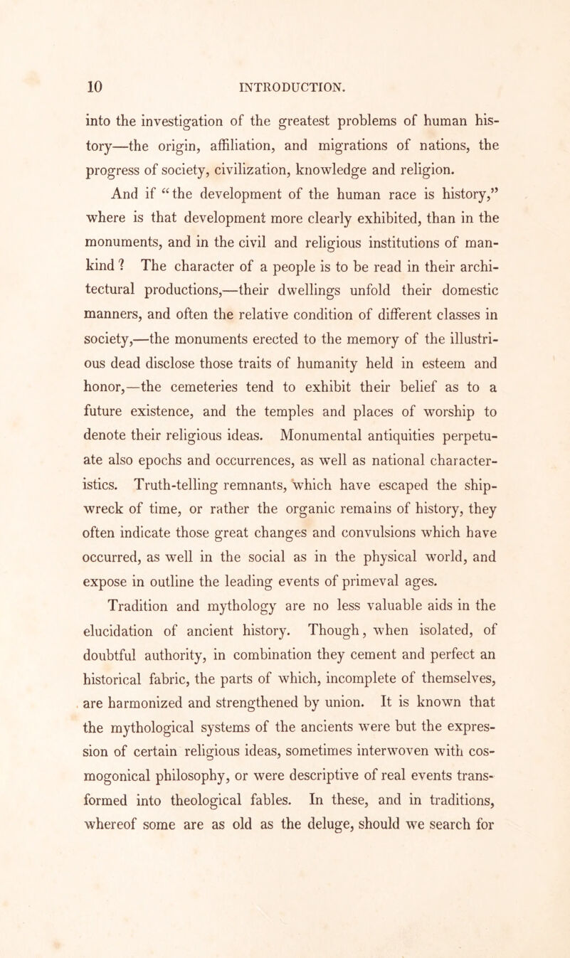 into the investigation of the greatest problems of human his- tory—the origin, affiliation, and migrations of nations, the progress of society, civilization, knowledge and religion. And if ^‘the development of the human race is history,” where is that development more clearly exhibited, than in the monuments, and in the civil and religious institutions of man- kind ? The character of a people is to be read in their archi- tectural productions,—their dwellings unfold their domestic manners, and often the relative condition of different classes in society,—the monuments erected to the memory of the illustri- ous dead disclose those traits of humanity held in esteem and honor,—the cemeteries tend to exhibit their belief as to a future existence, and the temples and places of worship to denote their religious ideas. Monumental antiquities perpetu- ate also epochs and occurrences, as well as national character- istics. Truth-telling remnants, which have escaped the ship- wreck of time, or rather the organic remains of history, they often indicate those great changes and convulsions which have occurred, as well in the social as in the physical world, and expose in outline the leading events of primeval ages. Tradition and mythology are no less valuable aids in the elucidation of ancient history. Though, when isolated, of doubtful authority, in combination they cement and perfect an historical fabric, the parts of which, incomplete of themselves, . are harmonized and strengthened by union. It is known that the mythological systems of the ancients were but the expres- sion of certain religious ideas, sometimes interwoven with cos- mogonical philosophy, or were descriptive of real events trans- formed into theological fables. In these, and in traditions, whereof some are as old as the deluge, should we search for