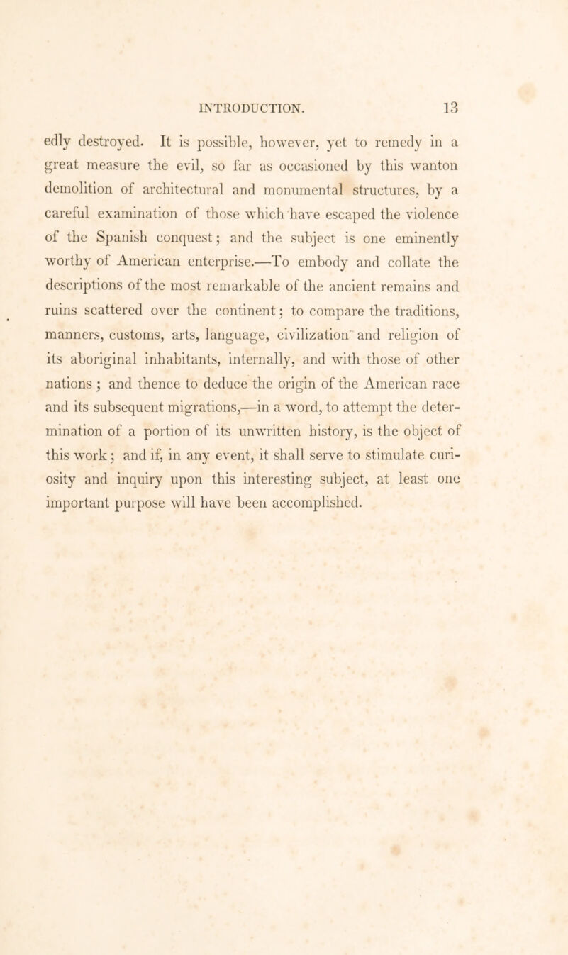 edly destroyed. It is possible, however, yet to remedy in a great measure the evil, so far as occasioned by this wanton demolition of architectural and monumental structures, by a careful examination of those which have escaped the violence of the Spanish conquest; and the subject is one eminently worthy of American enterprise.—To embody and collate the descriptions of the most remarkable of the ancient remains and ruins scattered over the continent; to compare the traditions, manners, customs, arts, language, civilization and religion of its aboriginal inhabitants, internally, and with those of other nations ; and thence to deduce the origin of the American race and its subsequent migrations,—in a word, to attempt the deter- mination of a portion of its unwritten history, is the object of this work; and if, in any event, it shall serve to stimulate curi- osity and inquiry upon this interesting subject, at least one important purpose will have been accomplished.