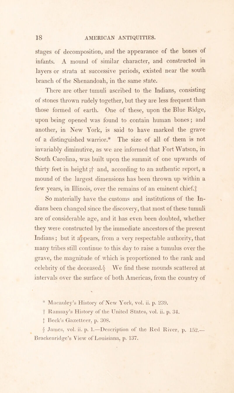 stages of decomposition, and the appearance of the bones of infants. A mound of similar character, and constructed in layers or strata at successive periods, existed near the south branch of the Shenandoah, in the same state. There are other tumuli ascribed to the Indians, consisting of stones thrown rudely together, but they are less frequent than those formed of earth. One of these, upon the Blue Ridge, ' upon being opened was found to contain human bones; and another, in New York, is said to have marked the grave of a distinguished warrior.^ The size of all of them is not invariably diminutive, as we are informed that Fort Watson, in South Carolina, was built upon the summit of one upwards of thirty feet in height and, according to an authentic report, a mound of the largest dimensions has been thrown up within a few years, in Illinois, over the remains of an eminent chief J So materially have the customs and institutions of the In- dians been changed since the discovery, that most of these tumuli are of considerable age, and it has even been doubted, whether they were constructed by the immediate ancestors of the present Indians; but it appears, from a very respectable authority, that many tribes still continue to this day to raise a tumulus over the grave, the magnitude of which is proportioned to the rank and celebrity of the deceased.§ We find these mounds scattered at intervals over the surface of both Americas, from the country of V. * Macaiiley’s History of New York, vol. ii. p. 239. t Ramsay’s History of the United States, vol. ii, p. 34. \ Beck’s Gazetteer, p, 308. § James, vol. ii. p. 1.—Description of the Red River, p. 152.— Brackenridge’s View of Louisiana, p. 137.