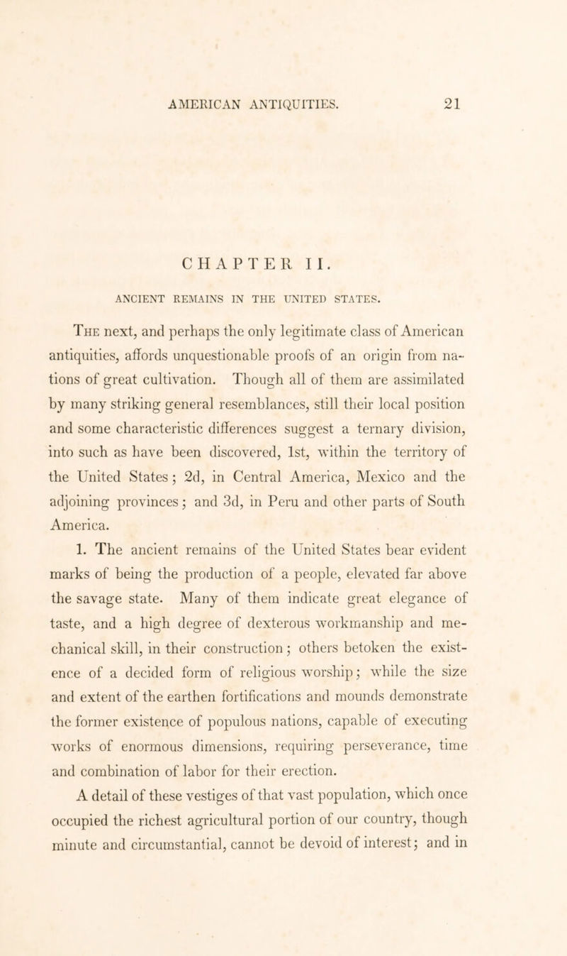 CHAPTER II. ANCIENT REMAINS IN THE UNITED STATES. The next, and perhaps the only legitimate class of American antiquities, affords unquestionable proofs of an origin from na- tions of great cultivation. Though all of them are assimilated by many striking general resemblances, still their local position and some characteristic differences suggest a ternary division, into such as have been discovered, 1st, within the territory of the United States; 2d, in Central America, Mexico and the adjoining provinces; and 3d, in Peru and other parts of South America. 1. The ancient remains of the United States bear evident marks of being the production of a people, elevated far above the savage state. Many of them indicate great elegance of taste, and a high degree of dexterous workmanship and me- chanical skill, in their construction; others betoken the exist- ence of a decided form of religious worship; while the size and extent of the earthen fortifications and mounds demonstrate the former existence of populous nations, capable ot executing works of enormous dimensions, requiring perseverance, time and combination of labor for their erection. A detail of these vestiges of that vast population, which once occupied the richest agricultural portion of our country, though minute and circumstantial, cannot be devoid of interest; and in