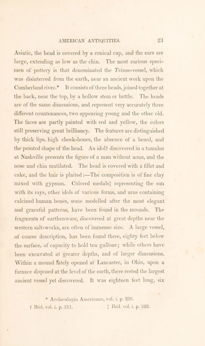 Asiatic, the head is covered by a conical cap, and the ears are large, extending as low as the chin. The most curious speci- men of pottery is that denominated the Tnune-xessel, which was disinterred from the earth, near an ancient work upon the Cumberland river.* It consists of three heads, joined together at the hack, near the top, by a hollow stem or bottle. The heads are of the same dimensions, and represent very accurately three different countenances, two appearing young and the other old. The faces are partly painted with red and yellow, the colors still preserving great brilliancy. The features are distinguished by thick lips, high cheek-bones, the absence of a beard, and the pointed shape of the head. An idolf discovered in a tumulus at Nashville presents the figure of a man without arms, and the nose and chin mutilated. The head is covered with a fillet and cake, and the hair is plaited :—The composition is of fine clay mixed with gypsum. Colored medalsj representing the sun with its rays, other idols of various forms, and urns containing calcined human bones, some modelled after the most elegant and graceful patterns, have been found in the mounds. The fragments of earthenware, discovered at great depths near the western salt-works, are often of immense size. A large vessel, of coarse description, has been found there, eighty feet below the surface, of capacity to hold ten gallons ; while others have been excavated at greater depths, and of larger dimensions. Within a mound lately opened at Lancaster, in Ohio, upon a furnace disposed at the level of the earth, there rested the largest ancient vessel yet discovered. It was eighteen feet long, six * Arclipcologia Aiiicricaiici, vol. i. p. 238. f Ibid. vol. i. p. 211. I Ibid. vol. i. p. 243.