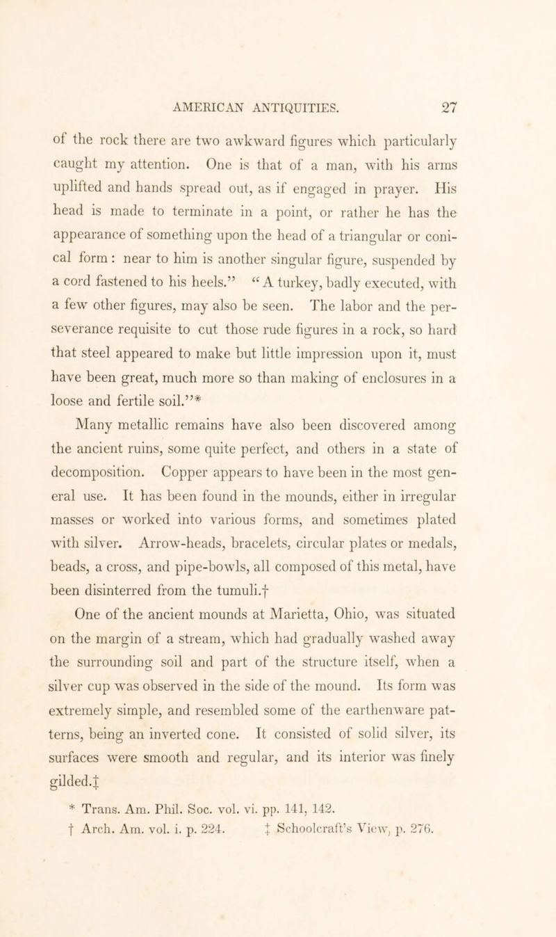of the rock there are two awkward figures which particularly caught rny attention. One is that of a man, with his arms uplifted and hands spread out, as if engaged in prayer. His head is made to terminate in a point, or rather he has the appearance of something upon the head of a triangular or coni- cal form : near to him is another singular figure, suspended by a cord fastened to his heels.” “ A turkey, badly executed, with a few other figures, may also be seen. The labor and the per- severance requisite to cut those rude figures in a rock, so hard that steel appeared to make but little impression upon it, must have been great, much more so than making of enclosures in a loose and fertile soil.”* Many metallic remains have also been discovered among the ancient ruins, some quite perfect, and others in a state of decomposition. Copper appears to have been in the most gen- eral use. It has been found in the mounds, either in irregular masses or worked into various forms, and sometimes plated with silver. Arrow-heads, bracelets, circular plates or medals, beads, a cross, and pipe-bowls, all composed of this metal, have been disinterred from the tumuli.f One of the ancient mounds at Marietta, Ohio, was situated on the margin of a stream, which had gradually washed away the surrounding soil and part of the structure itself, when a silver cup was observed in the side of the mound. Its form was extremely simple, and resembled some of the earthenware pat- terns, being an inverted cone. It consisted of solid silver, its surfaces were smooth and regular, and its interior was finely gilded.! * Trans. Am. Phil. Soc. vol. vi. pp. 141, 142. t Arch. Am. vol. i. p. 224. 1 Schoolcraff.s View, p. 276.
