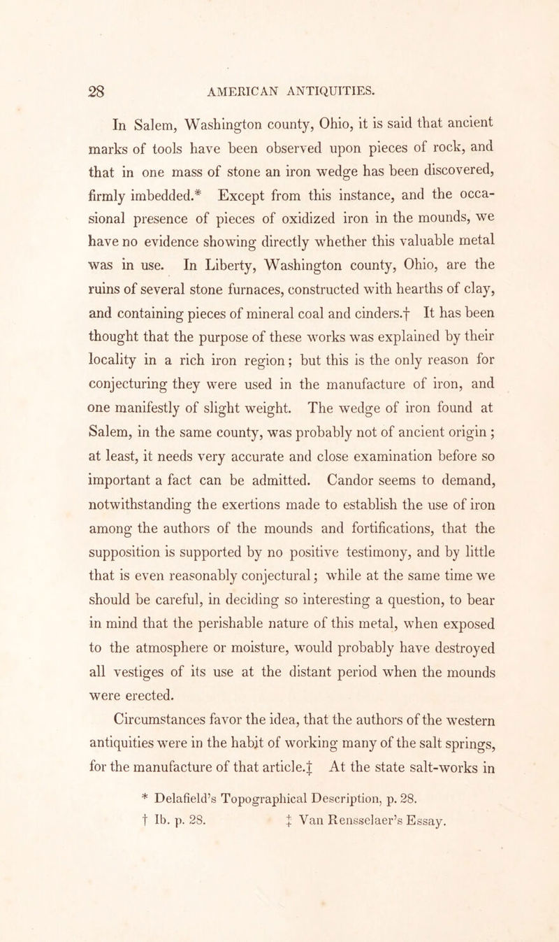 In Salem, Washington county, Ohio, it is said that ancient marks of tools have been observed upon pieces of rock, and that in one mass of stone an iron wedge has been discovered, firmly imbedded.* Except from this instance, and the occa- sional presence of pieces of oxidized iron in the mounds, we have no evidence showing directly whether this valuable metal was in use. In Liberty, Washington county, Ohio, are the ruins of several stone furnaces, constructed with hearths of clay, and containing pieces of mineral coal and cinders.f It has been thought that the purpose of these works was explained by their locality in a rich iron region; but this is the only reason for conjecturing they were used in the manufacture of iron, and one manifestly of slight weight. The wedge of iron found at Salem, in the same county, was probably not of ancient origin ; at least, it needs very accurate and close examination before so important a fact can be admitted. Candor seems to demand, notwithstanding the exertions made to establish the use of iron among the authors of the mounds and fortifications, that the supposition is supported by no positive testimony, and by little that is even reasonably conjectural; while at the same time we should be careful, in deciding so interesting a question, to bear in mind that the perishable nature of this metal, when exposed to the atmosphere or moisture, would probably have destroyed all vestiges of its use at the distant period when the mounds were erected. Circumstances favor the idea, that the authors of the western antiquities were in the habit of working many of the salt springs, for the manufacture of that article.J At the state salt-works in * Delafield’s Topographical Description, p. 28. t Ib. p. 28. f Van Rensselaer’s Essay.