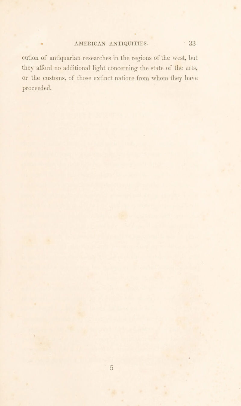 cution of antiquarian researches in the regions of the west, hut they afford no additional light concerning the state of the arts, or the customs, of those extinct nations from whom they have proceeded. 5