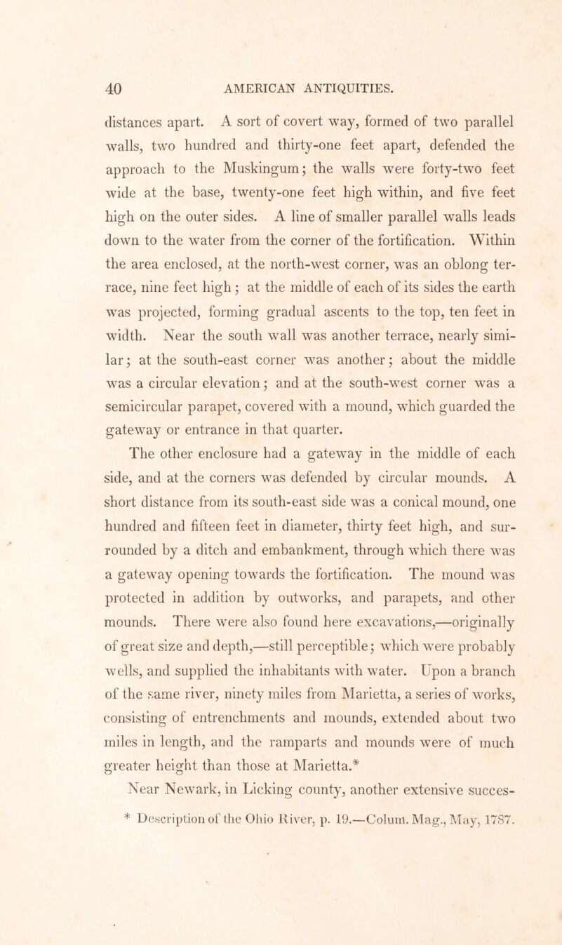 distances apart. A sort of covert way, formed of two parallel walls, two hundred and thirty-one feet apart, defended the approach to the Muskingum; the walls were forty-two feet wide at the base, twenty-one feet high within, and five feet high on the outer sides. A line of smaller parallel walls leads down to the water from the corner of the fortification. Within the area enclosed, at the north-west corner, was an oblong ter- race, nine feet high ; at the middle of each of its sides the earth was projected, forming gradual ascents to the top, ten feet in width. Near the south wall was another terrace, nearly simi- lar ; at the south-east corner was another; about the middle was a circular elevation; and at the south-west corner was a semicircular parapet, covered wuth a mound, which guarded the gateway or entrance in that quarter. The other enclosure had a gatewmy in the middle of each side, and at the corners wms defended by circular mounds. A short distance from its south-east side was a conical mound, one hundred and fifteen feet in diameter, thirty feet high, and sur- rounded by a ditch and embankment, through which there was a gateway opening towards the fortification. The mound was protected in addition by outworks, and parapets, and other mounds. There were also found here excavations,—originally of great size and depth,—still perceptible; which were probably wells, and supplied the inhabitants with water. Upon a branch of the same river, ninety miles from Marietta, a series of works, consisting of entrenchments and mounds, extended about two miles in length, and the ramparts and mounds were of much greater height than those at Marietta.^ Near Newark, in Licking county, another extensive succes- * Description of the Ohio River, p. 19.—Colum. Mag., May, 1787.