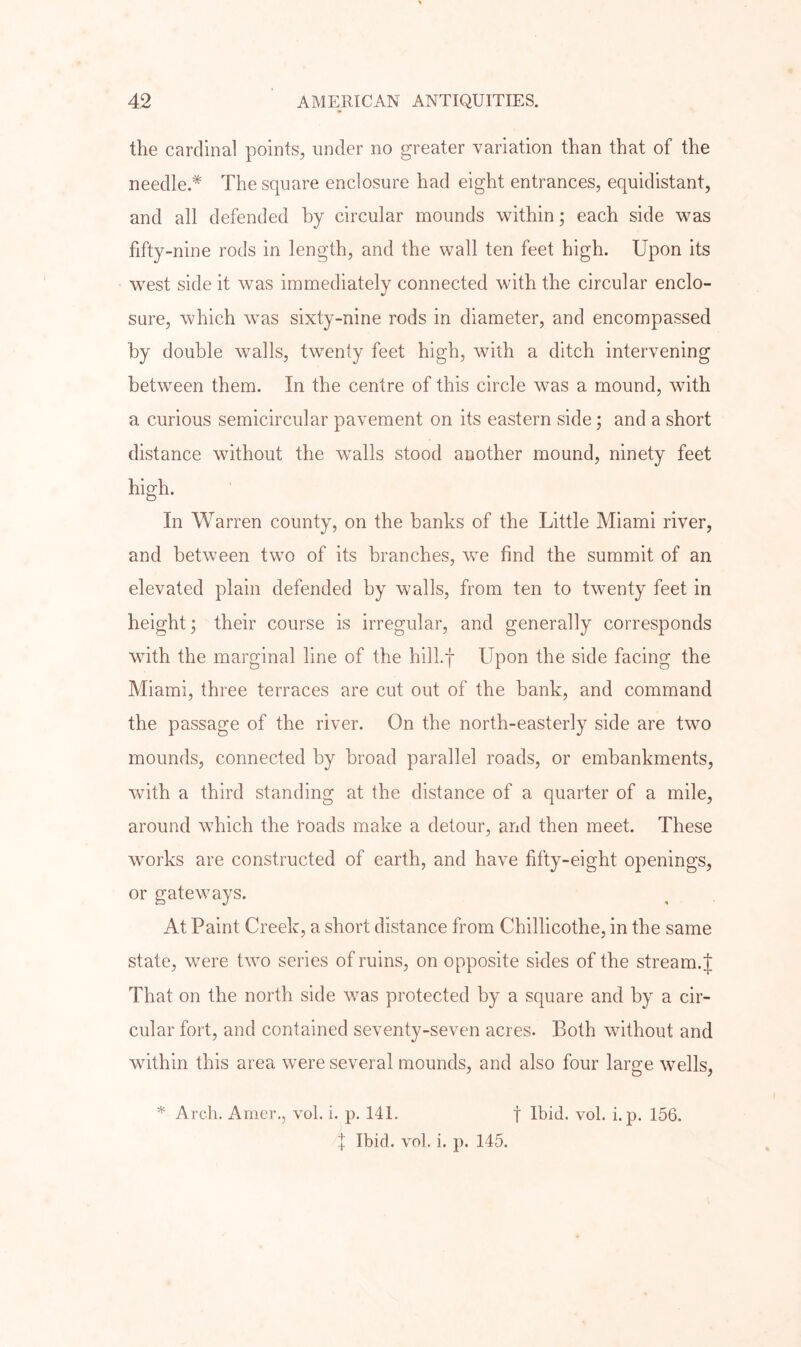 the cardinal points, under no greater variation than that of the needle.* The square enclosure had eight entrances, equidistant, and all defended by circular mounds within; each side was fifty-nine rods in length, and the wall ten feet high. Upon its west side it was immediately connected with the circular enclo- sure, which was sixty-nine rods in diameter, and encompassed by double walls, twenty feet high, with a ditch intervening between them. In the centre of this circle was a mound, with a curious semicircular pavement on its eastern side; and a short distance without the walls stood another mound, ninety feet high. In Warren county, on the banks of the Little Miami river, and between two of its branches, we find the summit of an elevated plain defended by walls, from ten to twenty feet in height; their course is irregular, and generally corresponds with the marginal line of the hill.f Upon the side facing the Miami, three terraces are cut out of the bank, and command the passage of the river. On the north-easterly side are two mounds, connected by broad parallel roads, or embankments, with a third standing at the distance of a quarter of a mile, around which the I'oads make a detour, and then meet. These works are constructed of earth, and have fifty-eight openings, or gateways. At Paint Creek, a short distance from Chillicothe, in the same state, were two series of ruins, on opposite sides of the stream. J That on the north side was protected by a square and by a cir- cular fort, and contained seventy-seven acres. Both without and within this area were several mounds, and also four large wells, I Ibid. vol. i. p. 145.