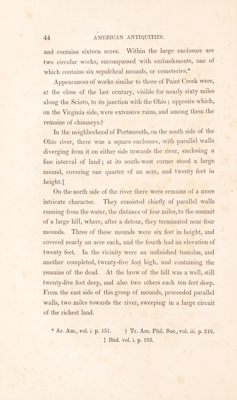 and contains sixteen acres. Within the large enclosure are two circular works, encompassed with embankments, one of which contains six sepulchral mounds, or cemeteries.* Appearances of works similar to those of Paint Creek were, at the close of the last century, visible for nearly sixty miles along the Scioto, to its junction with the Ohio; opposite which, on the Virginia side, were extensive ruins, and among them the remains of chimneys.f In the neighborhood of Portsmouth, on the south side of the Ohio river, there was a square enclosure, with parallel walls diverging from it on either side towards the river, enclosing a fine interval of land; at its south-west corner stood a large mound, covering one quarter of an acre, and twenty feet in height.J On the north side of the river there were remains of a more intricate character. They consisted chiefly of parallel walls running from the wmter, the distance of four miles, to the summit of a large hill, where, after a detour, they terminated near four mounds. Three of these mounds were six feet in height, and covered nearly an acre each, and the fourth had an elevation of twenty feet. In the vicinity were an unfinished tumulus, and another completed, twenty-five feet high, and containing the remains of the dead. At the brow of the hill was a w^ell, still twenty-five feet deep, and also two others each ten feet deep. From the east side of this group of mounds, proceeded parallel walls, two miles towards the river, sweeping in a large circuit of the richest land. * Ar. Am., vol. i. p. 151. f Tr. Am. Phil. Soc.jVol, hi. p. 216. t Ibid. vol. i. p. 183.