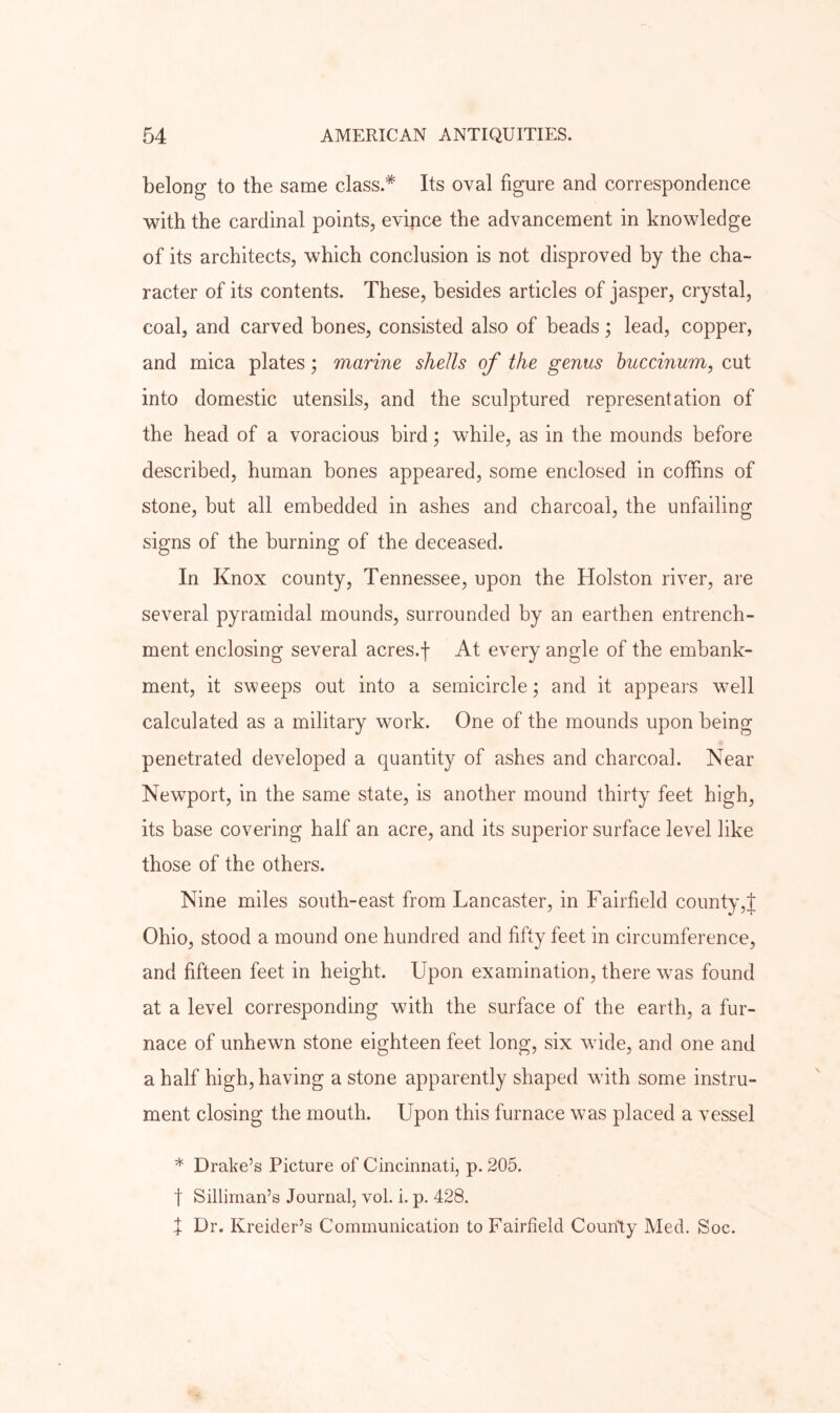 belong to the same class.* Its oval figure and correspondence with the cardinal points, evince the advancement in knowledge of its architects, which conclusion is not disproved by the cha- racter of its contents. These, besides articles of jasper, crystal, coal, and carved bones, consisted also of beads; lead, copper, and mica plates; marine shells of the genus huccinum, cut into domestic utensils, and the sculptured representation of the head of a voracious bird; while, as in the mounds before described, human bones appeared, some enclosed in coffins of stone, but all embedded in ashes and charcoal, the unfailing signs of the burning of the deceased. In Knox county, Tennessee, upon the Holston river, are several pyramidal mounds, surrounded by an earthen entrench- ment enclosing several acres.f At every angle of the embank- ment, it sweeps out into a semicircle; and it appears well calculated as a military work. One of the mounds upon being penetrated developed a quantity of ashes and charcoal. Near Newport, in the same state, is another mound thirty feet high, its base covering half an acre, and its superior surface level like those of the others. Nine miles south-east from Lancaster, in Fairfield county,J Ohio, stood a mound one hundred and fifty feet in circumference, and fifteen feet in height. Upon examination, there was found at a level corresponding with the surface of the earth, a fur- nace of unhewn stone eighteen feet long, six wide, and one and a half high, having a stone apparently shaped with some instru- ment closing the mouth. Upon this furnace was placed a vessel * Drake’s Picture of Cincinnati, p. 205. t Silliman’s Journal, voL i. p. 428. f Dr. Kreider’s Communication to Fairfield County Med. Soc.