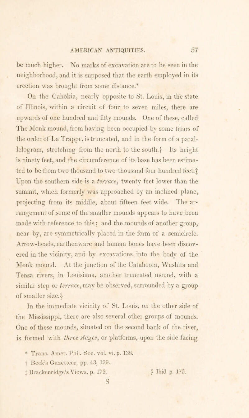 be much higher. No marks of excavation are to be seen in the neighborhood, and it is supposed that the earth employed in its erection was brought from some distance.* On the Cahokia, nearly opposite to St. Louis, in the state of Illinois, within a circuit of four to seven miles, there are upwards of one hundred and fifty mounds. One of these, called The Monk mound, from having been occupied by some friars of the order of La Trappe, is truncated, and in the form of a paral- lelogram, stretching from the north to the south.f Its height is ninety feet, and the circumference of its base has been estima- ted to be from two thousand to two thousand four hundred feet.J Upon the southern side is a terrace, twenty feet lower than the summit, which formerly was approached by an inclined plane, projecting from its middle, about fifteen feet wide. The ar- rangement of some of the smaller mounds appears to have been made with reference to this; and the mounds of another group, near by, are symmetrically placed in the form of a semicircle. Arrow-heads, earthenware and human bones have been discov- ered in the vicinity, and by excavations into the body of the Monk mound. At the junction of the Catahoola, Washita and Tensa rivers, in Louisiana, another truncated mound, with a similar step or terrace, may be observed, surrounded by a group of smaller size.§ In the immediate vicinity of St. Louis, on the other side of the Mississippi, there are also several other groups of mounds. One of these mounds, situated on the second bank of the river, is formed with three stages, or platforms, upon the side facing * Trans. Amer. Phil. Soc. vol. vi. p. 138. I Beck’s Gazetteer, pp. 43, 139. I Brackenridge’s Views, p. 173. s § Ibid. p. 175.
