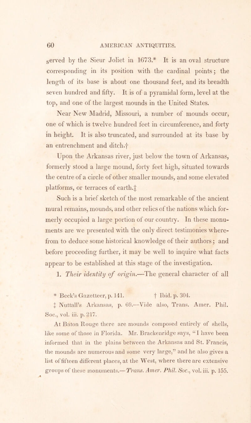 served by the Sieur Joliet in 1673.* It is an oval structure corresponding in its position with the cardinal points; the length of its base is about one thousand feet, and its breadth seven hundred and fifty. It is of a pyramidal form, level at the top, and one of the largest mounds in the United States. Near New Madrid, Missouri, a number of mounds occur, one of which is twelve hundred feet in circumference, and forty in height. It is also truncated, and surrounded at its base by an entrenchment and ditch.f Upon the Arkansas river, just below the town of Arkansas, formerly stood a large mound, forty feet high, situated towards the centre of a circle of other smaller mounds, and some elevated platforms, or terraces of earth.J Such is a brief sketch of the most remarkable of the ancient mural remains, mounds, and other relics of the nations which for- merly occupied a large portion of our country. In these monu- ments are we presented with the only direct testimonies where- from to deduce some historical knowledge of their authors; and before proceeding further, it may be well to inquire what facts appear to be established at this stage of the investigation. I. Their identity of origin.—The general character of all * Beck’s Gazetteer, p. 141. f Ibid. p. 304. X Nuttall’s Arkansas, p. 69.—Vide also, Trans. Amer. Phil. Soc., vol. hi. p. 217. At Baton Rouge there are mounds composed entirely of shells, like some of those in Florida. Mr. Brackenridge says, “ I have been informed that in the plains between the Arkansas and St. Francis, the mounds are numerous and some very large,” and he also gives a list of fifteen different places, at the West, where there are extensive groups of these monuments.— Trans. Amer. Phil. Soc., vol. hi. p. 155.