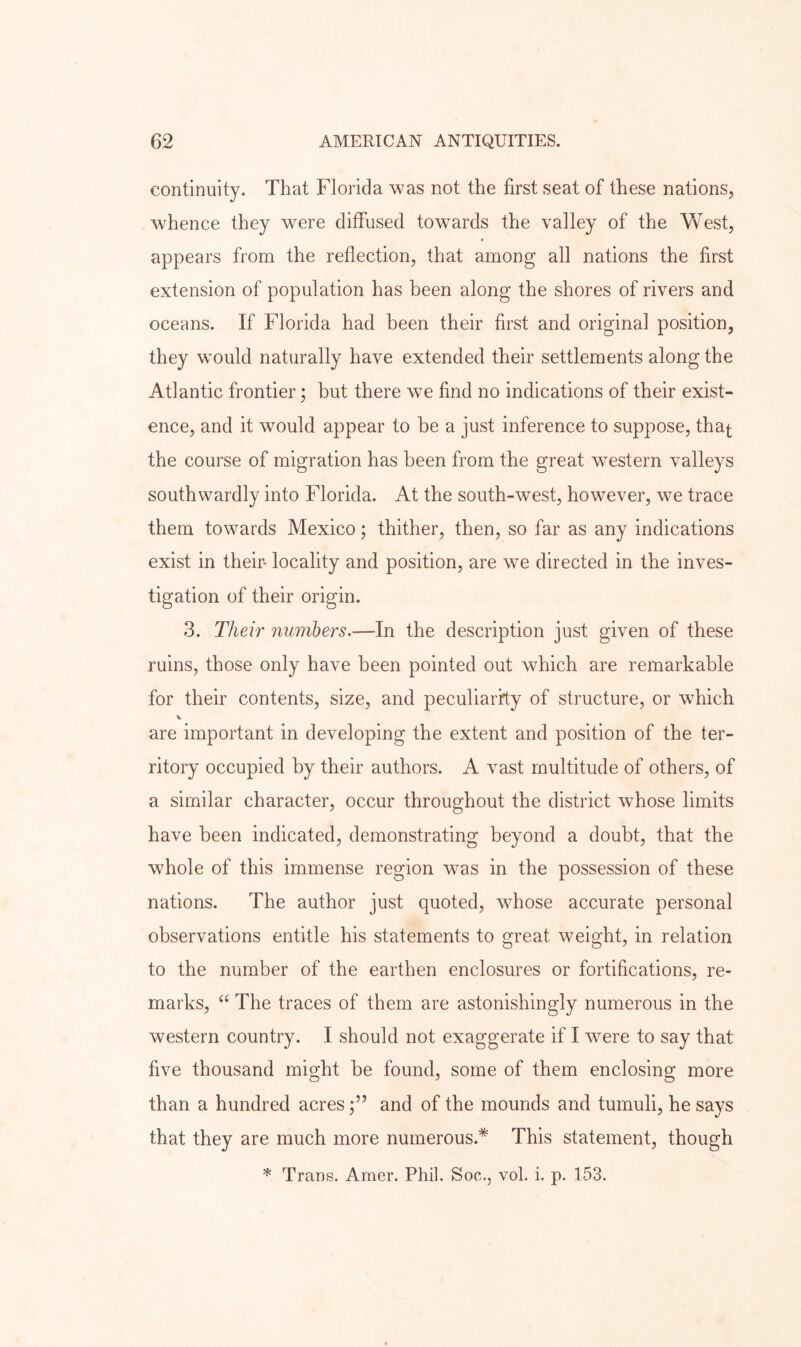 continuity. That Florida was not the first seat of these nations, whence they were diffused towards the valley of the West, appears from the reflection, that among all nations the first extension of population has been along the shores of rivers and oceans. If Florida had been their first and original position, they wmuld naturally have extended their settlements along the Atlantic frontier; but there we find no indications of their exist- ence, and it would appear to be a just inference to suppose, tha^ the course of migration has been from the great western valleys southwardly into Florida. At the south-west, however, we trace them towards Mexico; thither, then, so far as any indications exist in their- locality and position, are we directed in the inves- tigation of their origin. 3. Their numbers.—In the description just given of these ruins, those only have been pointed out which are remarkable for their contents, size, and peculiarity of structure, or w^hich V are important in developing the extent and position of the ter- ritory occupied by their authors. A vast multitude of others, of a similar character, occur throughout the district whose limits have been indicated, demonstrating beyond a doubt, that the whole of this immense region was in the possession of these nations. The author just quoted, whose accurate personal observations entitle his statements to great weight, in relation to the number of the earthen enclosures or fortifications, re- marks, The traces of them are astonishingly numerous in the western country. I should not exaggerate if I were to say that five thousand might be found, some of them enclosing more than a hundred acresand of the mounds and tumuli, he says that they are much more numerous.* This statement, though