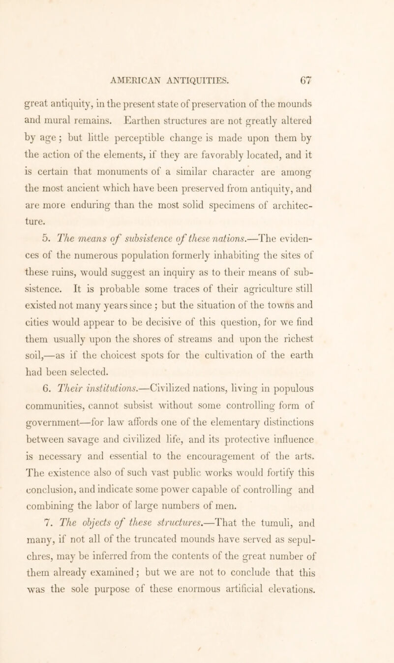 great antiquity, in the present state of preservation of the mounds and mural remains. Earthen structures are not greatly altered by age; but little perceptible change is made upon them by the action of the elements, if they are favorably located, and it is certain that monuments of a similar character are amons: D the most ancient which have been preserved from antiquity, and are more enduring than the most solid specimens of architec- ture. 5. The means of subsistence of these nations.—The eviden- ces of the numerous population formerly inhabiting the sites of these ruins, would suggest an inquiry as to their means of sub- sistence. It is probable some traces of their agriculture still existed not many years since ; but the situation of the towns and cities would appear to be decisive of this question, for we find them usually upon the shores of streams and upon the richest soil,—as if the choicest spots for the cultivation of the earth had been selected. 6. Their institutions.—Civilized nations, living in populous communities, cannot subsist without some controlling form of government—for law affords one of the elementary distinctions between savage and civilized life, and its protective influence is necessary and essential to the encouragement of the arts. The existence also of such vast public works would fortify this conclusion, and indicate some power capable of controlling and combining the labor of large numbers of men. 7. The objects of these structures.—That the tumuli, and many, if not all of the truncated mounds have served as sepul- chres, may be inferred from the contents of the great number of them already examined; but we are not to conclude that this was the sole purpose of these enormous artificial elevations.