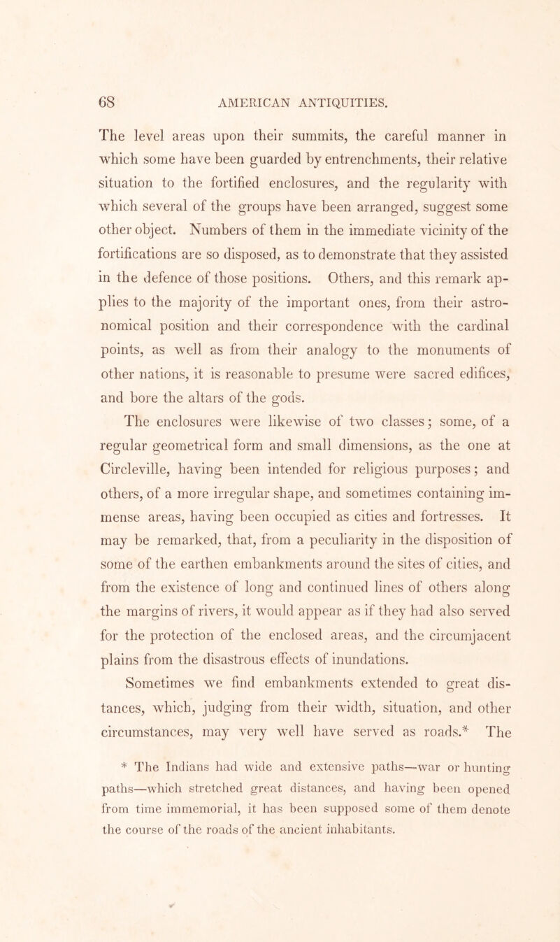 The level areas upon their summits, the careful manner in which some have been guarded by entrenchments, their relative situation to the fortified enclosures, and the regularity with which several of the groups have been arranged, suggest some other object. Numbers of them in the immediate vicinity of the fortifications are so disposed, as to demonstrate that they assisted in the defence of those positions. Others, and this remark ap- plies to the majority of the important ones, from their astro- nomical position and their correspondence with the cardinal points, as well as from their analogy to the monuments of other nations, it is reasonable to presume were sacred edifices, and bore the altars of the gods. The enclosures were likewise of two classes; some, of a regular geometrical form and small dimensions, as the one at Circleville, having been intended for religious purposes; and others, of a more irregular shape, and sometimes containing im- mense areas, having been occupied as cities and fortresses. It may be remarked, that, from a peculiarity in the disposition of some of the earthen embankments around the sites of cities, and from the existence of long and continued lines of others along the margins of rivers, it would appear as if they had also served for the protection of the enclosed areas, and the circumjacent plains from the disastrous effects of inundations. Sometimes we find embankments extended to mat dis- O tances, which, judging from their wddth, situation, and other circumstances, may very well have served as roads.* The * The Indians had wide and extensive paths—war or hunting paths—which stretched great distances, and having been opened from time immemorial, it has been supposed some of them denote the course of the roads of the ancient inhabitants.