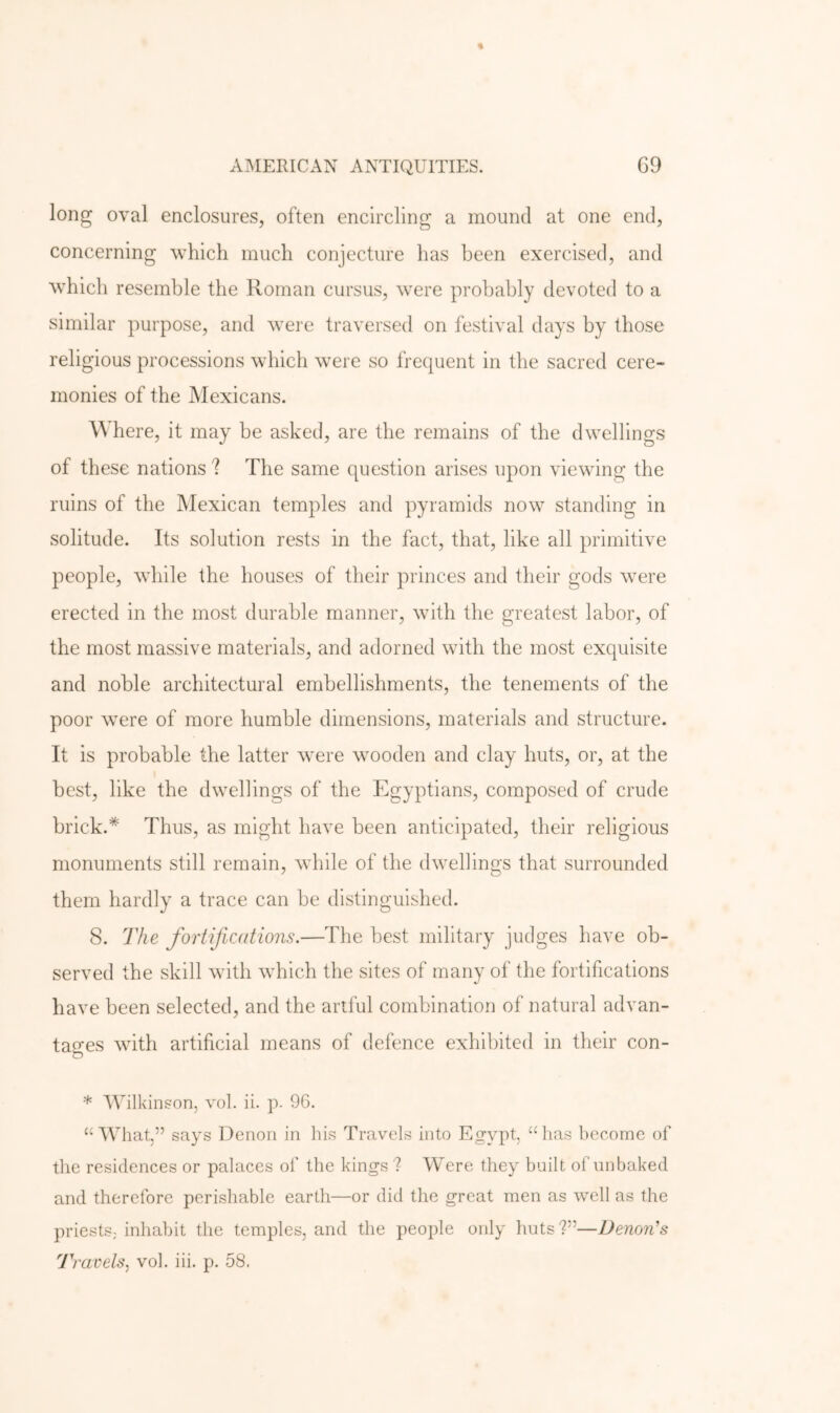 long oval enclosures, often encircling a mound at one end, concerning which much conjecture has been exercised, and which resemble the Roman cursus, were probably devoted to a similar purpose, and were traversed on festival days by those religious processions which wxre so frequent in the sacred cere- monies of the Mexicans. Where, it may be asked, are the remains of the dwellings of these nations ? The same question arises upon viewing the ruins of the INIexican temples and pyramids now standing in solitude. Its solution rests in the fact, that, like all primitive people, while the houses of their princes and their gods were erected in the most durable manner, with the greatest labor, of the most massive materials, and adorned with the most exquisite and noble architectural embellishments, the tenements of the poor were of more humble dimensions, materials and structure. It is probable the latter were wooden and clay huts, or, at the best, like the dwellings of the Egyptians, composed of crude brick.* Thus, as might have been anticipated, their religious monuments still remain, while of the dwellings that surrounded them hardly a trace can be distinguished. 8. The fortifications.—The best military judges have ob- served the skill with which the sites of many of the fortifications have been selected, and the artful combination of natural advan- tages with artificial means of defence exhibited in their con- * Wilkinson, vol. ii. p. 96. “What,” says Denoii in his Travels into Egypt, “has become of the residences or palaces of the kings '? Were they built of unbaked and therefore perishable earth—or did the great men as well as the priests, inhabit the temples, and the people only huts?”—Denon's Travels., vol. hi. p. 58.