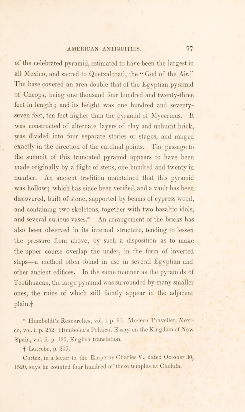 of the celebrated pyramid, estimated to have been the largest in all Mexico, and sacred to Quetzalcoatl, the “ God of the Air.” The base covered an area double that of the Egyptian pyramid of Cheops, being one thousand four hundred and twenty-three feet in length; and its height was one hundred and seventy- seven feet, ten feet higher than the pyramid of Mycerinus. It was constructed of alternate layers of clay and unburnt brick, was divided into four separate stories or stages, and ranged exactly in the direction of the cardinal points. The passage to the summit of this truncated pyramid appears to have been made originally by a flight of steps, one hundred and twenty in number. An ancient tradition maintained that this pyramid was hollow; which has since been verified, and a vault has been discovered, built of stone, supported by beams of cypress wood, and containing two skeletons, together with two basaltic idols, and several curious vases.* An arrangement of the bricks has also been observed in its internal structure, tending to lessen the pressure from above, by such a disposition as to make the upper course overlap the under, in the form of inverted steps—a method often found in use in several Egyptian and other ancient edifices. In the same manner as the pyramids of Teotihuacan, the large pyramid was surrounded by many smaller ones, the ruins of which still faintly appear in the adjacent plain.f * Humboldt’s Researches, vol. i. p. 91. Modern Traveller, Mexi- co, vol. i. p. 252. Humboldt’s Political Essay on the Kingdom of New Spain, vol. ii. p. 120, English translation. f Latrobe, p. 205. Cortez, in a letter to the Emperor Charles V,, dated October 30, 1520, says he counted four hundred of these temples at Cliolula.