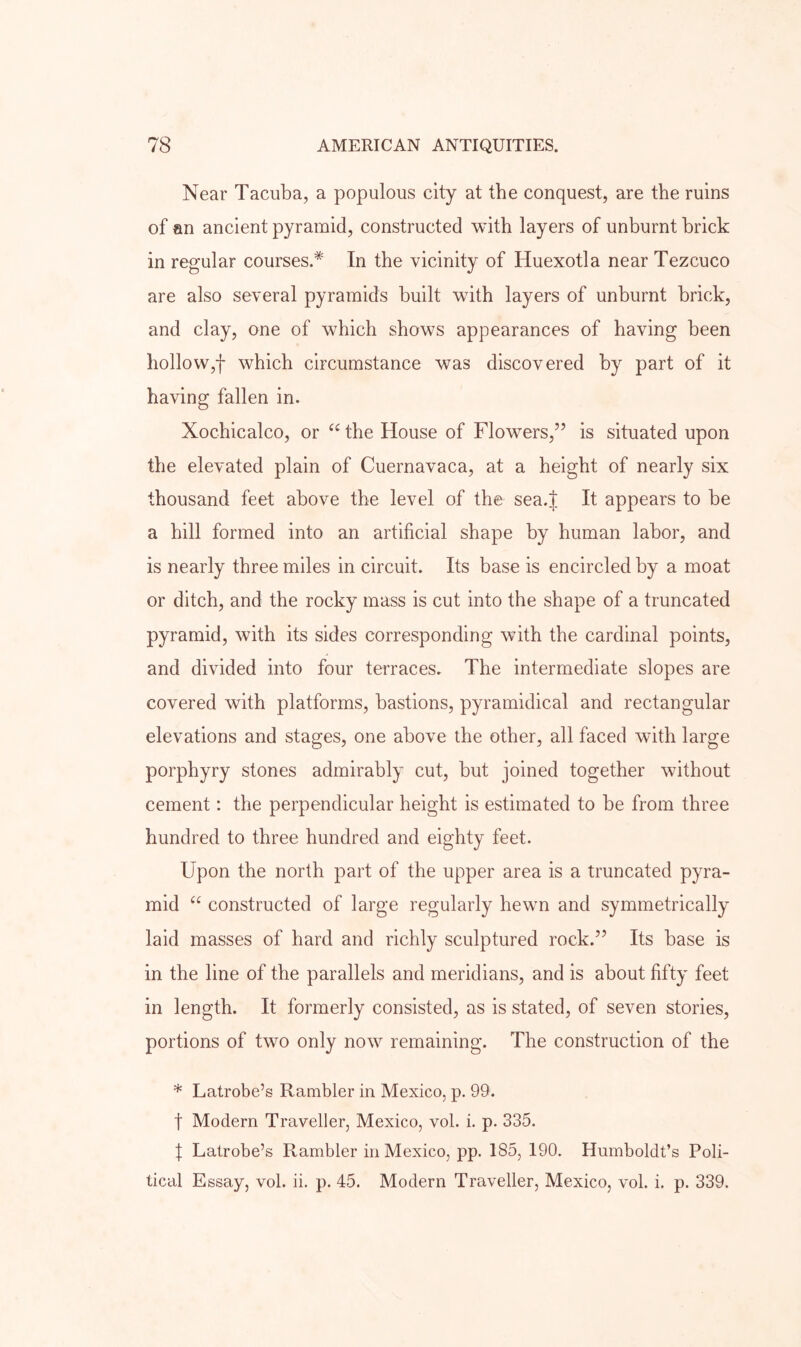 Near Tacuba, a populous city at the conquest, are the ruins of an ancient pyramid, constructed with layers of unburnt brick in regular courses.* In the vicinity of Huexotla near Tezcuco are also several pyramids built with layers of unburnt brick, and clay, one of which shows appearances of having been holloWjf which circumstance was discovered by part of it having fallen in. Xochicalco, or the House of Flowers,” is situated upon the elevated plain of Cuernavaca, at a height of nearly six thousand feet above the level of the sea.J It appears to be a hill formed into an artificial shape by human labor, and is nearly three miles in circuit. Its base is encircled by a moat or ditch, and the rocky mass is cut into the shape of a truncated pyramid, with its sides corresponding with the cardinal points, and divided into four terraces. The intermediate slopes are covered with platforms, bastions, pyramidical and rectangular elevations and stages, one above the other, all faced with large porphyry stones admirably cut, but joined together without cement: the perpendicular height is estimated to be from three hundred to three hundred and eighty feet. Upon the north part of the upper area is a truncated pyra- mid constructed of large regularly hewn and symmetrically laid masses of hard and richly sculptured rock.” Its base is in the line of the parallels and meridians, and is about fifty feet in length. It formerly consisted, as is stated, of seven stories, portions of two only now remaining. The construction of the * Latrobe’s Rambler in Mexico, p. 99. t Modern Traveller, Mexico, vol. i. p. 335. I Latrobe’s Rambler in Mexico, pp. 185, 190. Humboldt’s Poli- tical Essay, vol. ii. p. 45. Modern Traveller, Mexico, vol. i. p. 339.