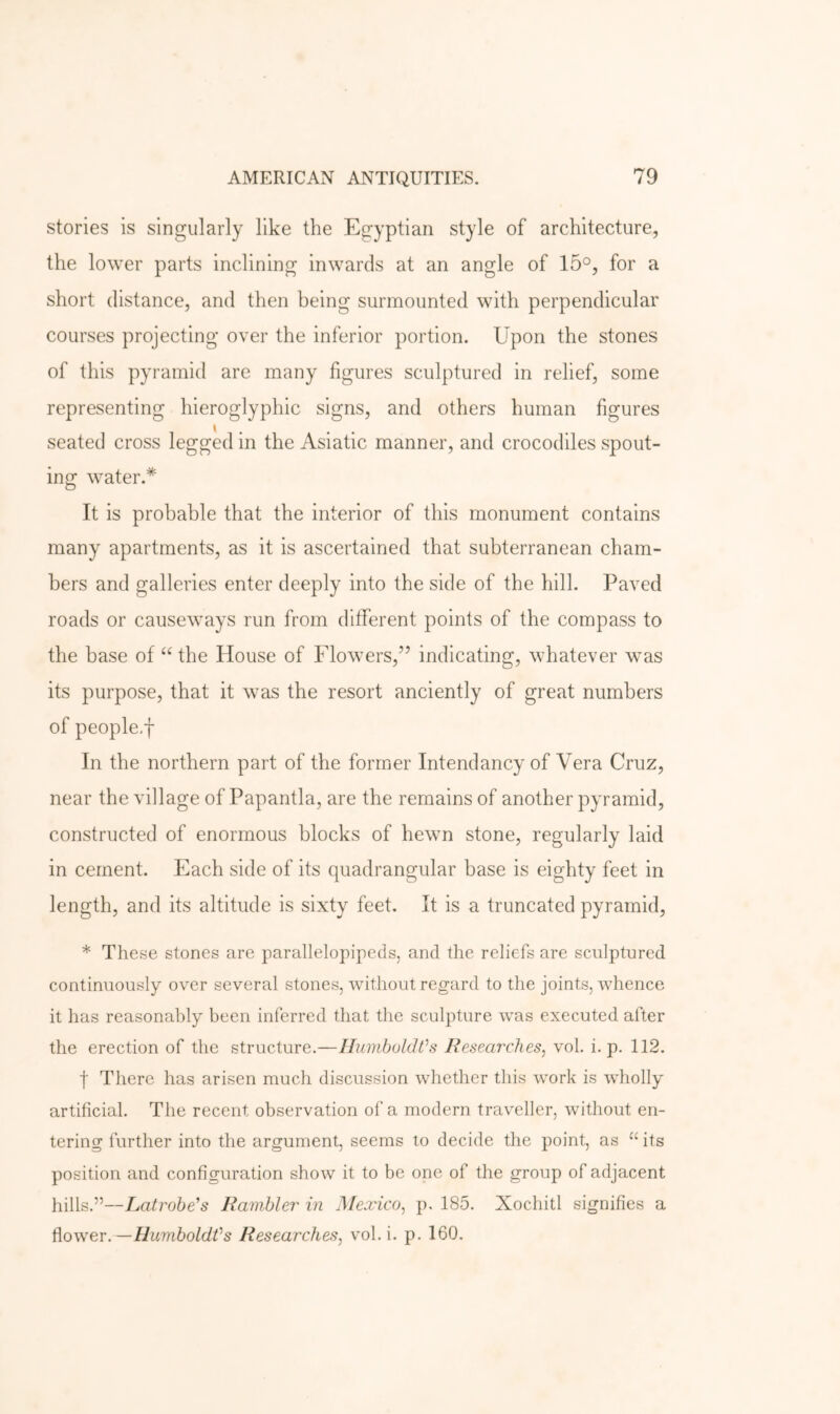 stories is singularly like the Egyptian style of architecture, the lower parts inclining inwards at an angle of 15°, for a short distance, and then being surmounted with perpendicular courses projecting over the inferior portion. Upon the stones of this pyramid are many figures sculptured in relief, some representing hieroglyphic signs, and others human figures seated cross legged in the Asiatic manner, and crocodiles spout- ing water.* It is probable that the interior of this monument contains many apartments, as it is ascertained that subterranean cham- bers and galleries enter deeply into the side of the hill. Paved roads or causeways run from different points of the compass to the base of the House of Flowers,’’ indicating, whatever was its purpose, that it was the resort anciently of great numbers of people-f In the northern part of the former Intendancy of Vera Cruz, near the village of Papantla, are the remains of another pyramid, constructed of enormous blocks of hewn stone, regularly laid in cement. Each side of its quadrangular base is eighty feet in length, and its altitude is sixty feet. It is a truncated pyramid, * These stones are parallelopipeds, and the reliefs are sculptured continuously over several stones, without regard to the joints, whence it has reasonably been inferred that the sculpture was executed after the erection of the structure.—IluviboldOs Researches, vol. i. p. 112. t There has arisen much discussion whether this work is wholly artificial. The recent observation of a modern traveller, without en- tering further into the argument, seems to decide the point, as “ its position and configuration show it to be one of the group of adjacent hills.”—Latrohe's Rambler in Mexico, p. 185. Xochitl signifies a ^iower.—HumboldVs Researches, vol. i. p. 160.