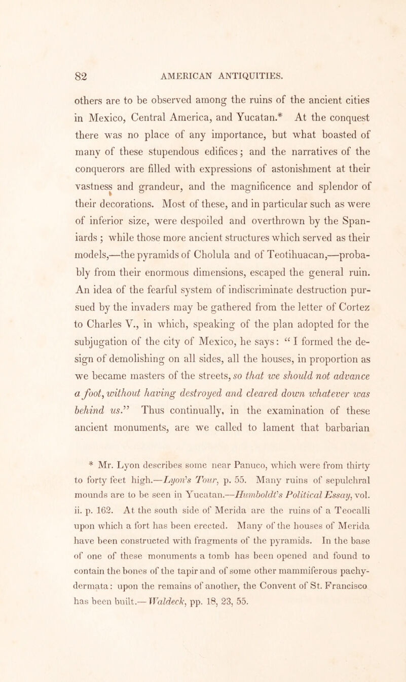 others are to be observed among the ruins of the ancient cities in Mexico, Central America, and Yucatan.* At the conquest there was no place of any importance, but what boasted of many of these stupendous edifices; and the narratives of the conquerors are filled with expressions of astonishment at their vastness and grandeur, and the magnificence and splendor of their decorations. Most of these, and in particular such as were of inferior size, were despoiled and overthrown by the Span- iards ; while those more ancient structures which served as their models,—the pyramids of Cholula and of Teotihuacan,—proba- bly from their enormous dimensions, escaped the general ruin. An idea of the fearful system of indiscriminate destruction pur- sued by the invaders may be gathered from the letter of Cortez to Charles V., in which, speaking of the plan adopted for the subjugation of the city of Mexico, he says: “ I formed the de- sign of demolishing on all sides, all the houses, in proportion as we became masters of the streets, 50 that we should not advance a foot^ without having destroyed and cleared down whatever was behind usd’ Thus continually, in the examination of these ancient monuments, are we called to lament that barbarian * Mr. Lyon describes some near Panuco, which were from thirty to forty feet high.—Lyoids Toiir^ p. 55. Many ruins of sepulchral mounds are to be seen in Yucatan.—IlumholdVs Political Essay, vol. ii. p. 162. At the south side of Merida are the ruins of a Teocalli upon which a fort has been erected. Many of the houses of Merida have been constructed with fragments of the pyramids. In the base of one of these monuments a tomb has been opened and found to contain the bones of the tapir and of some other mammiferous pachy- dermata: upon the remains of another, the Convent of St. Francisco has been built.— Waldeck, pp. 18, 23, 55.