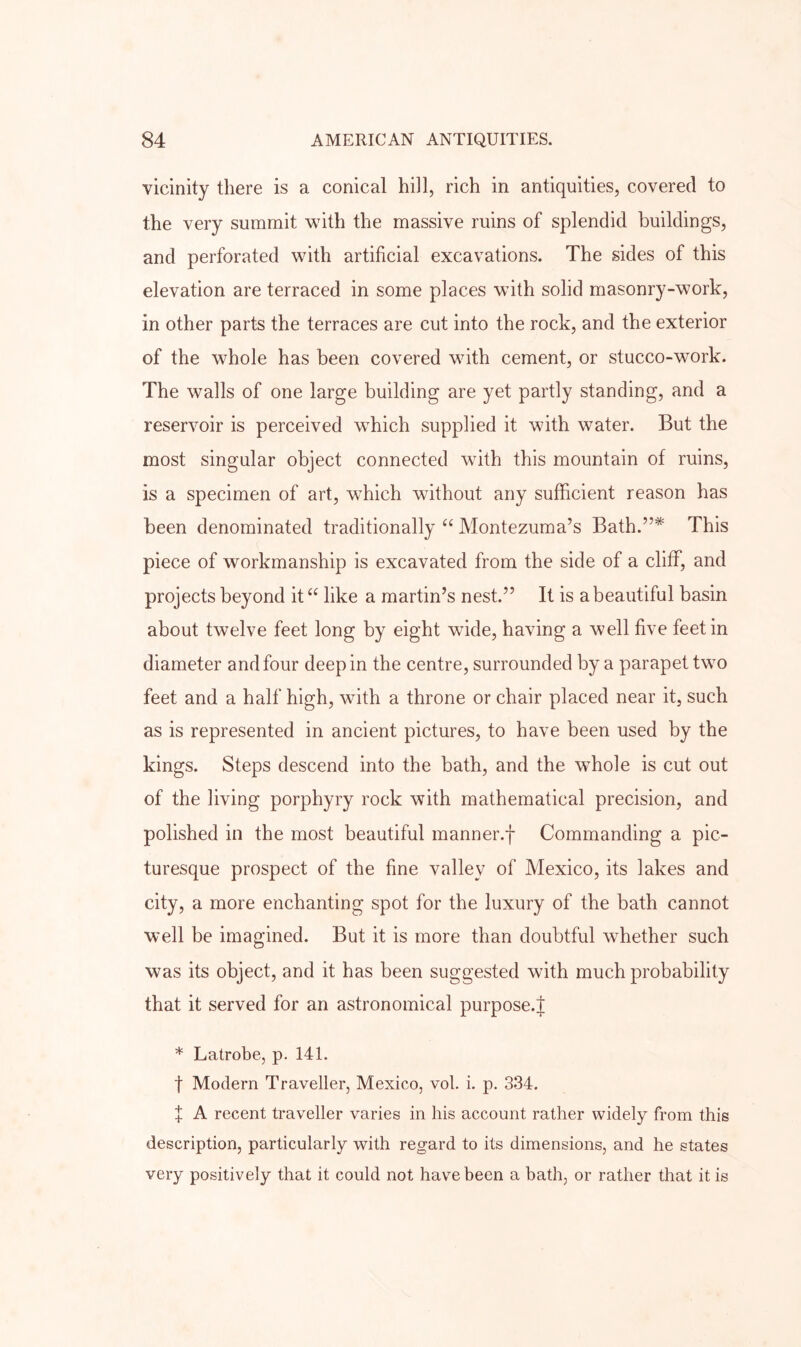 vicinity there is a conical hill, rich in antiquities, covered to the very summit with the massive ruins of splendid buildings, and perforated with artificial excavations. The sides of this elevation are terraced in some places with solid masonry-work, in other parts the terraces are cut into the rock, and the exterior of the whole has been covered with cement, or stucco-work. The walls of one large building are yet partly standing, and a reservoir is perceived which supplied it with water. But the most singular object connected with this mountain of ruins, is a specimen of art, which without any sufficient reason has been denominated traditionally ‘‘ Montezuma’s Bath.”* This piece of workmanship is excavated from the side of a cliff, and projects beyond it “ like a martin’s nest.” It is a beautiful basin about twelve feet long by eight wide, having a well five feet in diameter and four deep in the centre, surrounded by a parapet two feet and a half high, with a throne or chair placed near it, such as is represented in ancient pictures, to have been used by the kings. Steps descend into the bath, and the whole is cut out of the living porphyry rock with mathematical precision, and polished in the most beautiful manner.f Commanding a pic- turesque prospect of the fine valley of Mexico, its lakes and city, a more enchanting spot for the luxury of the bath cannot well be imagined. But it is more than doubtful whether such was its object, and it has been suggested with much probability that it served for an astronomical purpose.| * Latrobe, p. 141. t Modern Traveller, Mexico, vol. i. p. 334. X A recent traveller varies in his account rather widely from this description, particularly with regard to its dimensions, and he states very positively that it could not have been a bath, or rather that it is