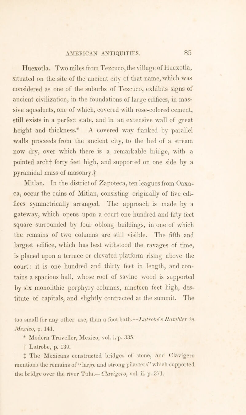 Hiiexotla. Two miles from Tezcuco, the village of Huexotla, situated on the site of the ancient city of that name, which was considered as one of the suburbs of Tezcuco, exhibits signs of ancient civilization, in the foundations of large edifices, in mas- sive aqueducts, one of which, covered with rose-colored cement, still exists in a perfect state, and in an extensive wall of great height and thickness.* A covered way flanked by parallel walls proceeds from the ancient city, to the bed of a stream now dry, over which there is a remarkable bridge, with a pointed archf forty feet high, and supported on one side by a pyramidal mass of masonry.J Mitlan. In the district of Zapoteca, ten leagues from Oaxa- ca, occur the ruins of Mitlan, consisting originally of five edi- fices symmetrically arranged. The approach is made by a gateway, which opens upon a court one hundred and fifty feet square surrounded by four oblong buildings, in one of which the remains of two columns are still visible. The fifth and largest edifice, which has best withstood the ravages of time, is placed upon a terrace or elevated platform rising above the court: it is one hundred and thirty feet in length, and con- tains a spacious hall, whose roof of savine wood is supported by six monolithic porphyry columns, nineteen feet high, des- titute of capitals, and slightly contracted at the summit. The too small for any other use, than a foot bath.—Latrobe^s Jiamhler in Mexico^ p. 141. * Modern Traveller, Mexico, vol. i. p. 335. t Latrobe, p. 139. f The Mexicans constructed bridges of stone, and Clavigero mentions the remains of “ large and strong pilasters” which supported the bridge over the river Tula.— Clavigero^ vol. ii. p. 371.