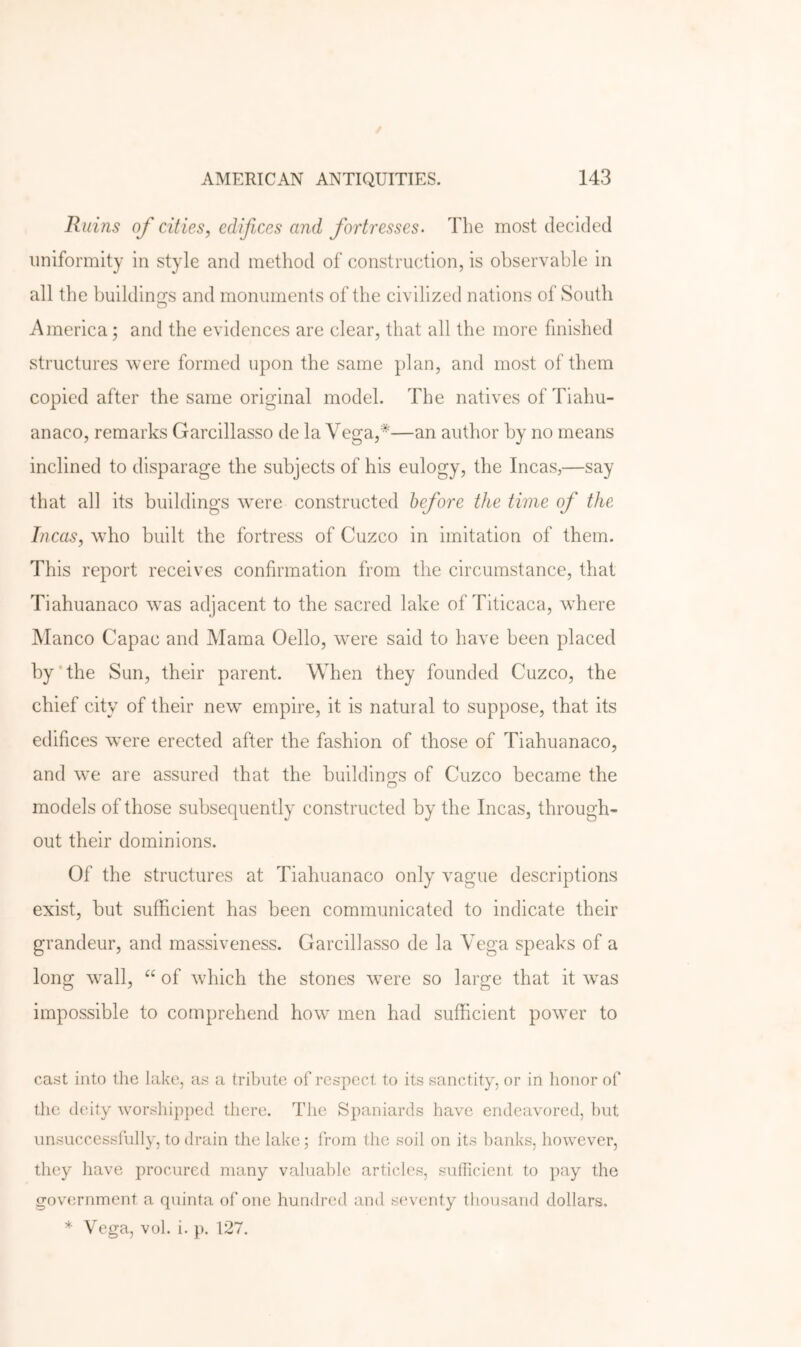 Ruins of cities, edifices and fortresses. The most decided uniformity in style and method of construction, is observable in all the buildings and monuments of the civilized nations of South America; and the evidences are clear, that all the more finished structures were formed upon the same plan, and most of them copied after the same original model. The natives of Tiahu- anaco, remarks Garcillasso de la Vega,*—an author by no means inclined to disparage the subjects of his eulogy, the Incas,—say that all its buildings wmre constructed before the time of the Incas, who built the fortress of Cuzco in imitation of them. This report receives confirmation from the circumstance, that Tiahuanaco was adjacent to the sacred lake of Titicaca, wTere Manco Capac and Mama Cello, w^ere said to have been placed by‘the Sun, their parent. When they founded Cuzco, the chief city of their new empire, it is natural to suppose, that its edifices were erected after the fashion of those of Tiahuanaco, and we are assured that the buildings of Cuzco became the models of those subsequently constructed by the Incas, through- out their dominions. Of the structures at Tiahuanaco only vague descriptions exist, but sufficient has been communicated to indicate their grandeur, and massiveness. Garcillasso de la Vega speaks of a long wall, of which the stones were so large that it was impossible to comprehend how men had sufficient power to cast into tlie lake, as a tribute of respect to its sanctity, or in honor of the deity worsliip])ed there. The Spaniards have endeavored, but unsuccessfully, to drain the lake; from the soil on its banks, however, they have procured many valuable articles, sulTicient to pay the government a quinta of one hundred and s(‘venty tliousand dollars. * Vega, vol. i. p. 127.