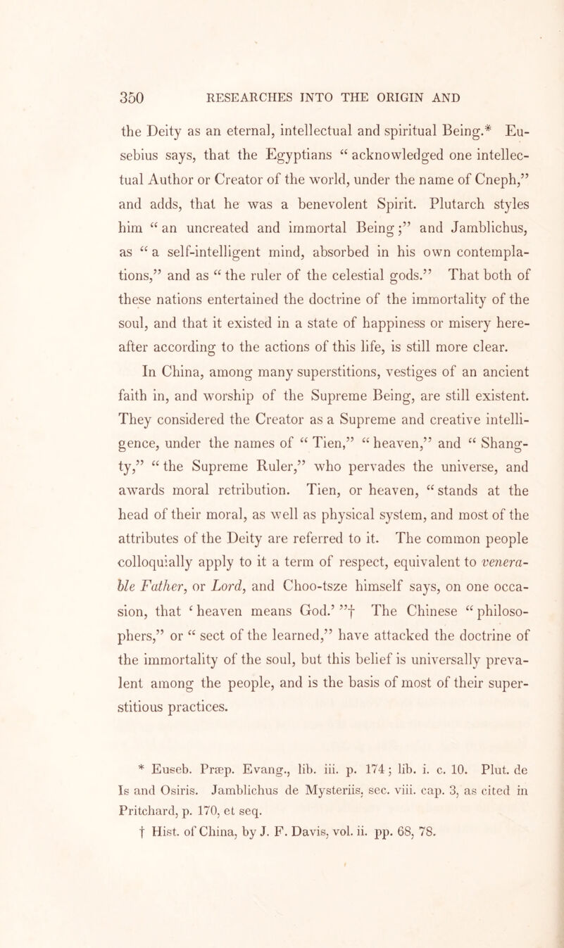 the Deity as an eternal, intellectual and spiritual Being.* Eu- sebius says, that the Egyptians “ acknowledged one intellec- tual Author or Creator of the world, under the name of Cneph,” and adds, that he was a benevolent Spirit. Plutarch styles him an uncreated and immortal Being;” and Jamblichus, as “ a self-intelligent mind, absorbed in his own contempla- tions,” and as “ the ruler of the celestial gods.” That both of these nations entertained the doctrine of the immortality of the soul, and that it existed in a state of happiness or misery here- after according to the actions of this life, is still more clear. In China, among many superstitions, vestiges of an ancient faith in, and worship of the Supreme Being, are still existent. They considered the Creator as a Supreme and creative intelli- gence, under the names of Tien,” heaven,” and “ Shang- ty,” the Supreme Ruler,” who pervades the universe, and awards moral retribution. Tien, or heaven, “ stands at the head of their moral, as well as physical system, and most of the attributes of the Deity are referred to it. The common people colloquially apply to it a term of respect, equivalent to venera- ble Father, or Lord, and Choo-tsze himself says, on one occa- sion, that ^ heaven means God.’ ”f The Chinese philoso- phers,” or “ sect of the learned,” have attacked the doctrine of the immortality of the soul, but this belief is universally preva- lent among the people, and is the basis of most of their super- stitious practices. * Euseb. Prrep. Evarig., lib. iii. p. 174; lib. i. c. 10. Plut. de Is and Osiris. Jamblichus de Mysteriis, sec. viii. cap. 3, as cited in Pritchard, p. 170, et seq. t Hist, of China, by J. F. Davis, vol. ii. pp. 68, 78.