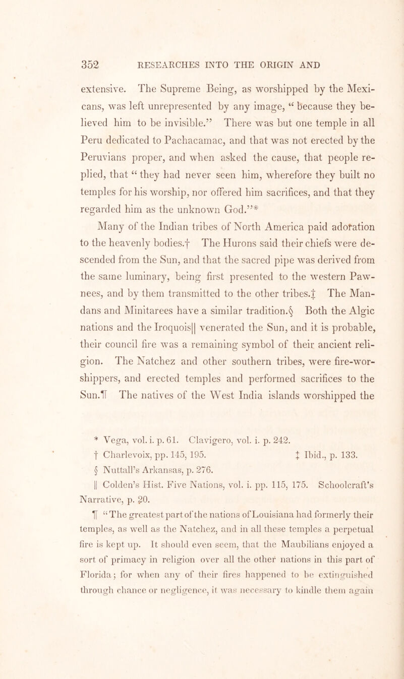extensive. The Supreme Being, as worshipped by the Mexi- cans, was left unrepresented by any image, because they be- lieved him to be invisible.” There was but one temple in all Peru dedicated to Pachacamac, and that was not erected by the Peruvians proper, and when asked the cause, that people re- plied, that “they had never seen him, wherefore they built no temples for his worship, nor offered him sacrifices, and that they regarded him as the unknown God.”^' Many of the Indian tribes of North America paid adoration to the heavenly bodies.f The Hurons said their chiefs were de- scended from the Sun, and that the sacred pipe was derived from the same luminary, being first presented to the western Paw- nees, and by them transmitted to the other tribes.J The Man- dans and Alinitarees have a similar tradition.§ Both the Algic nations and the Iroquois|| venerated the Sun, and it is probable, their council fire was a remaining symbol of their ancient reli- gion. The Natchez and other southern tribes, were fire-wor- shippers, and erected temples and performed sacrifices to the Sun.IT The natives of the West India islands worshipped the * Vega, vol. i. p. 61. Clavigero, vol. i. p. 242, t Charlevoix, pp. 145, 195. f Ibid,, p. 133, § Nuttall’s Arkansas, p. 276. II Golden’s Hist, Five Nations, vol. i. pp. 115, 175. Schoolcraft’s Narrative, p. 20. “ The greatest part of the nations of Louisiana had formerly their temples, as well as the Natchez, and in all these temples a perpetual fire is kept up. It should even seem, that the Maubilians enjoyed a sort of primacy in religion over all the other nations in this part of Florida; for when any of their fires happened to be extinguished through chance or negligence, it was necessary to kindle them again