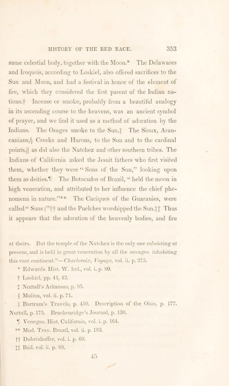 same celestial body, together with the Moon.* The Delawares and Iroquois, according to Loskiel, also offered sacrifices to the Sun and Moon, and had a festival in honor of the element of fire, which tliey considered the first parent of the Indian na- tions.f Incense or smoke, probably from a beautiful analogy in its ascending course to the heavens, was an ancient symbol of prayer, and we find it used as a method of adoration by the Indians. The Osa^es smoke to the Sun.t The Sioux, Arau- canians,§ Creeks and Hurons, to the Sun and to the cardinal points,II as did also the Natchez and other southern tribes. The Indians of California asked the Jesuit fathers who first visited them, whether they were “ Sons of the Sun,” looking upon them as deities.H The Botocudos of Brazil, “ held the moon in high veneration, and attributed to her influence the chief phe- nomena in nature.”** The Caciques of the Guaranies, were called “ Suns ;”ff and the Puelches worshipped the Sun.tl Thus it appears that the adoration of the heavenly bodies, and fire at theirs. But the temple of the Natchez is the only one subsisting at present, and is held in great veneration hy all the savages inhabiting this vast continent.”—Charievoi.r, Voyage^ vol. ii. p. 273. * Edwards. Hist. W. Ind., vol. i. p. 80. t Losidel, pp. 41, 43. X NuttalPs Arkansas, p. 95. § Molina, vol. ii. p. 71. II Bartrarn’s Travels, p. 450. Description of the Ohio, p. 177. Nuttall, p. 175. Brackenridge’s Journal, p. 138. ][ Venegas. Hist. California, vol. i. p. 164. ** Mod. Trav. Brazil, vol. ii. p. 183. ft Dohrizhoffer, vol. i. p. 60. Ibid. vol. ii. p. 89.