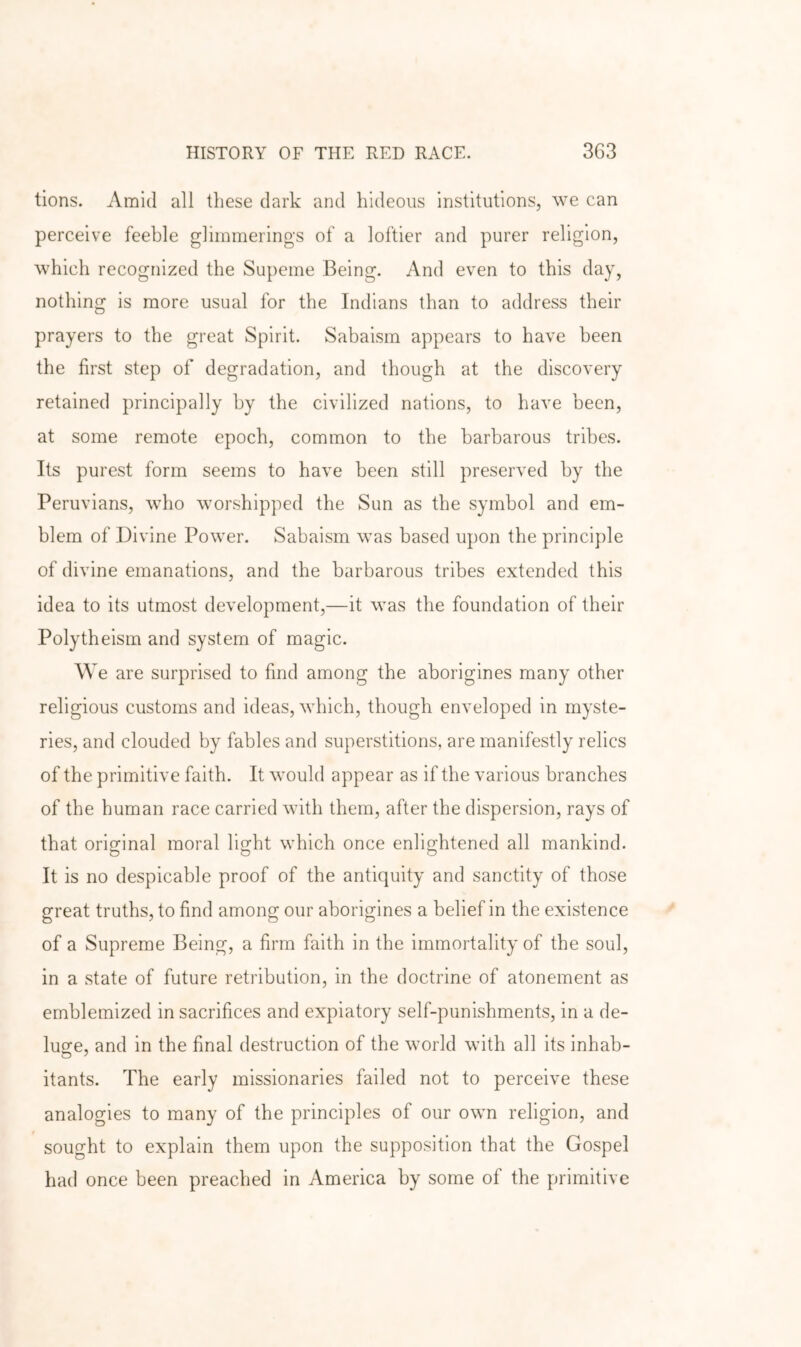 tions. Amid all these dark and hideous institutions, we can perceive feeble glimmerings of a loftier and purer religion, which recognized the Supeme Being. And even to this day, nothing is more usual for the Indians than to address their prayers to the great Spirit. Sabaism appears to have been the first step of degradation, and though at the discovery retained principally by the civilized nations, to have been, at some remote epoch, common to the barbarous tribes. Its purest form seems to have been still preserved by the Peruvians, who worshipped the Sun as the symbol and em- blem of Divine Power. Sabaism was based upon the principle of divine emanations, and the barbarous tribes extended this idea to its utmost development,—it was the foundation of their Polytheism and system of magic. W e are surprised to find among the aborigines many other religious customs and ideas, which, though enveloped in myste- ries, and clouded by fables and superstitions, are manifestly relics of the primitive faith. It would appear as if the various branches of the human race carried with them, after the dispersion, rays of that original moral light which once enlightened all mankind. It is no despicable proof of the antiquity and sanctity of those great truths, to find among our aborigines a belief in the existence of a Supreme Being, a firm faith in the immortality of the soul, in a state of future retribution, in the doctrine of atonement as emblemized in sacrifices and expiatory self-punishments, in a de- lusfe, and in the final destruction of the world with all its inhab- itants. The early missionaries failed not to perceive these analogies to many of the principles of our own religion, and sought to explain them upon the supposition that the Gospel had once been preached in America by some of the primitive