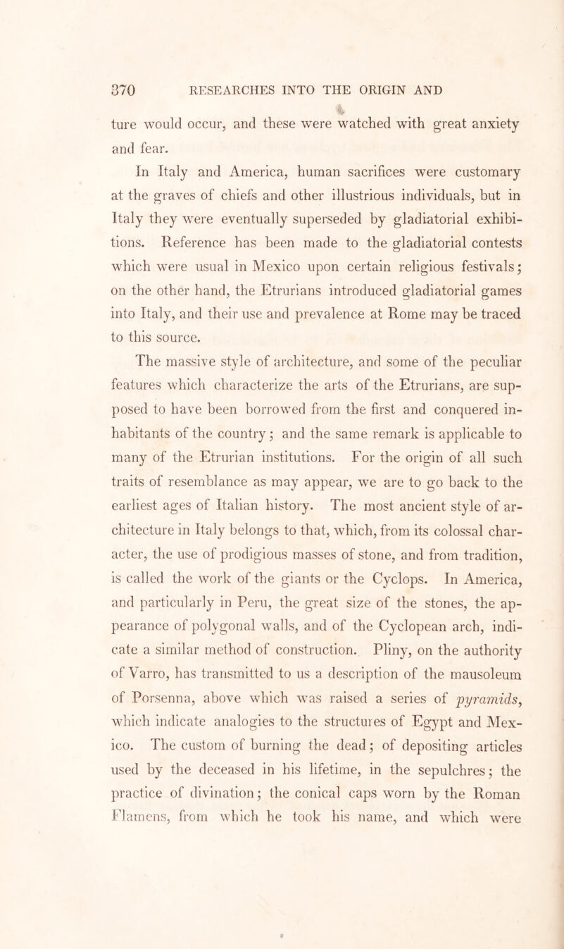 ture would occur, and these were watched with great anxiety and fear. In Italy and America, human sacrifices were customary at the graves of chiefs and other illustrious individuals, but in Italy they were eventually superseded by gladiatorial exhibi- tions. Reference has been made to the gladiatorial contests which were usual in Mexico upon certain religious festivals; on the other hand, the Etrurians introduced gladiatorial games into Italy, and their use and prevalence at Rome may be traced to this source. The massive style of architecture, and some of the peculiar features which characterize the arts of the Etrurians, are sup- posed to have been borrowed from the first and conquered in- habitants of the country • and the same remark is applicable to many of the Etrurian institutions. For the origin of all such traits of resemblance as may appear, we are to go back to the earliest ages of Italian history. The most ancient style of ar- chitecture in Italy belongs to that, which, from its colossal char- acter, the use of prodigious masses of stone, and from tradition, is called the work of the giants or the Cyclops. In America, and particularly in Peru, the great size of the stones, the ap- pearance of polygonal walls, and of the Cyclopean arch, indi- cate a similar method of construction. Pliny, on the authority of Varro, has transmitted to us a description of the mausoleum of Porsenna, above which was raised a series of 'pyramids, which indicate analogies to the structures of Egypt and Mex- ico. The custom of burning the dead; of depositing articles used by the deceased in his lifetime, in the sepulchres; the practice of divination; the conical caps worn by the Roman Flamens, from which he took his name, and which were