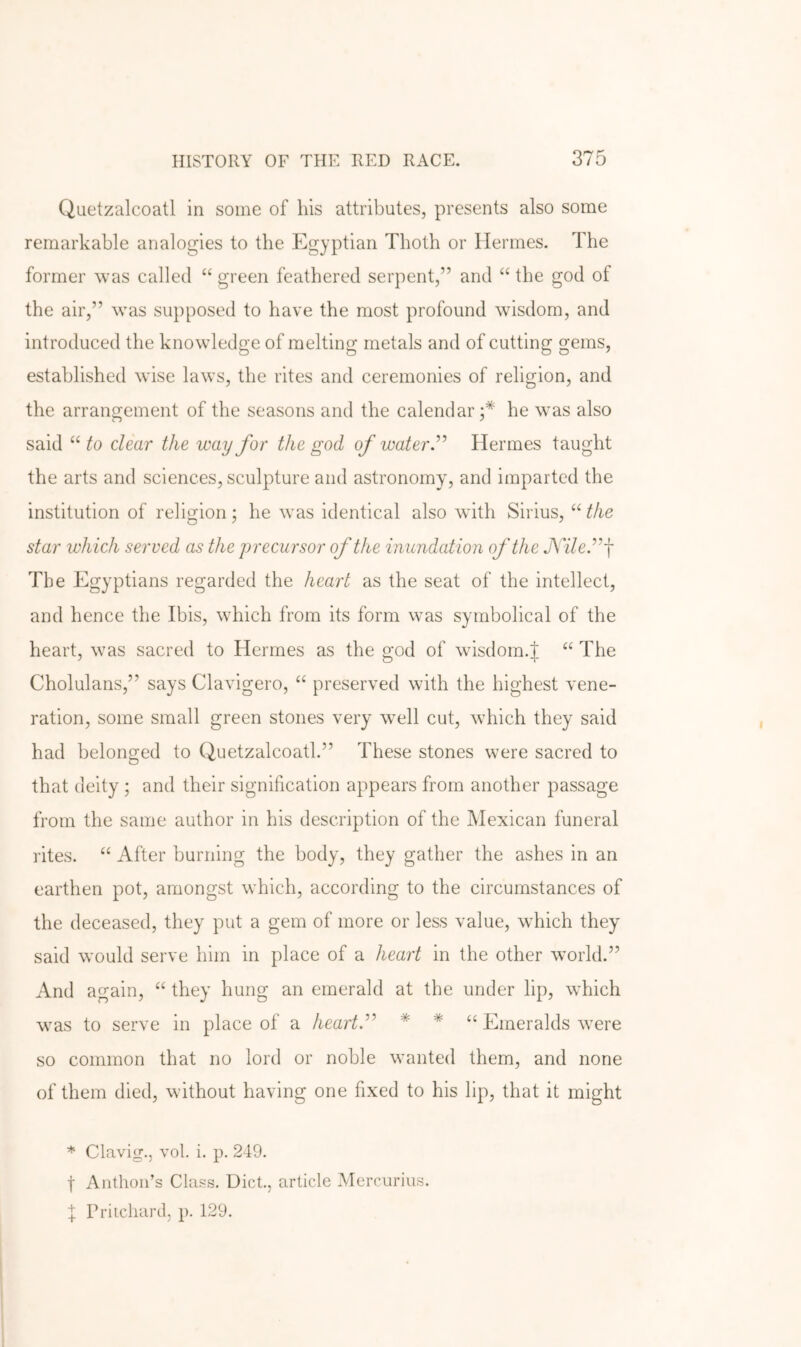 Quetzalcoatl in some of his attributes, presents also some remarkable analogies to the Egyptian Thoth or Hermes. The former was called “ green feathered serpent,” and “ the god of the air,” was supposed to have the most profound wisdom, and introduced the knowledge of melting metals and of cutting gems, established wise laws, the rites and ceremonies of religion, and the arrangement of the seasons and the calendar;* he was also said to clear the way for the god of water d'' Hermes taught the arts and sciences, sculpture and astronomy, and imparted the institution of religion; he was identical also with Sirius, star which served as the precursor of the inundation of the JViledf The Egyptians regarded the heart as the seat of the intellect, and hence the Ibis, which from its form was symbolical of the heart, was sacred to Hermes as the god of wisdom.J “ The Cholulans,” says Clavigero, “ preserved with the highest vene- ration, some small green stones very well cut, which they said had belonged to Quetzalcoatl.” These stones were sacred to that deity ; and their signification appears from another passage from the same author in his description of the Mexican funeral rites. “ After burning the body, they gather the ashes in an earthen pot, amongst which, according to the circumstances of the deceased, they put a gem of more or less value, which they said would serve him in place of a heart in the other world.” And again, they hung an emerald at the under lip, which was to serve in place of a heartd^ * * u Ei^eralds were so common that no lord or noble wanted them, and none of them died, without having one fixed to his lip, that it might * Clavig., vol. i. p. 249. t Anthoii’s Class. Diet., article Mercurius. I Pritchard, p. 129.