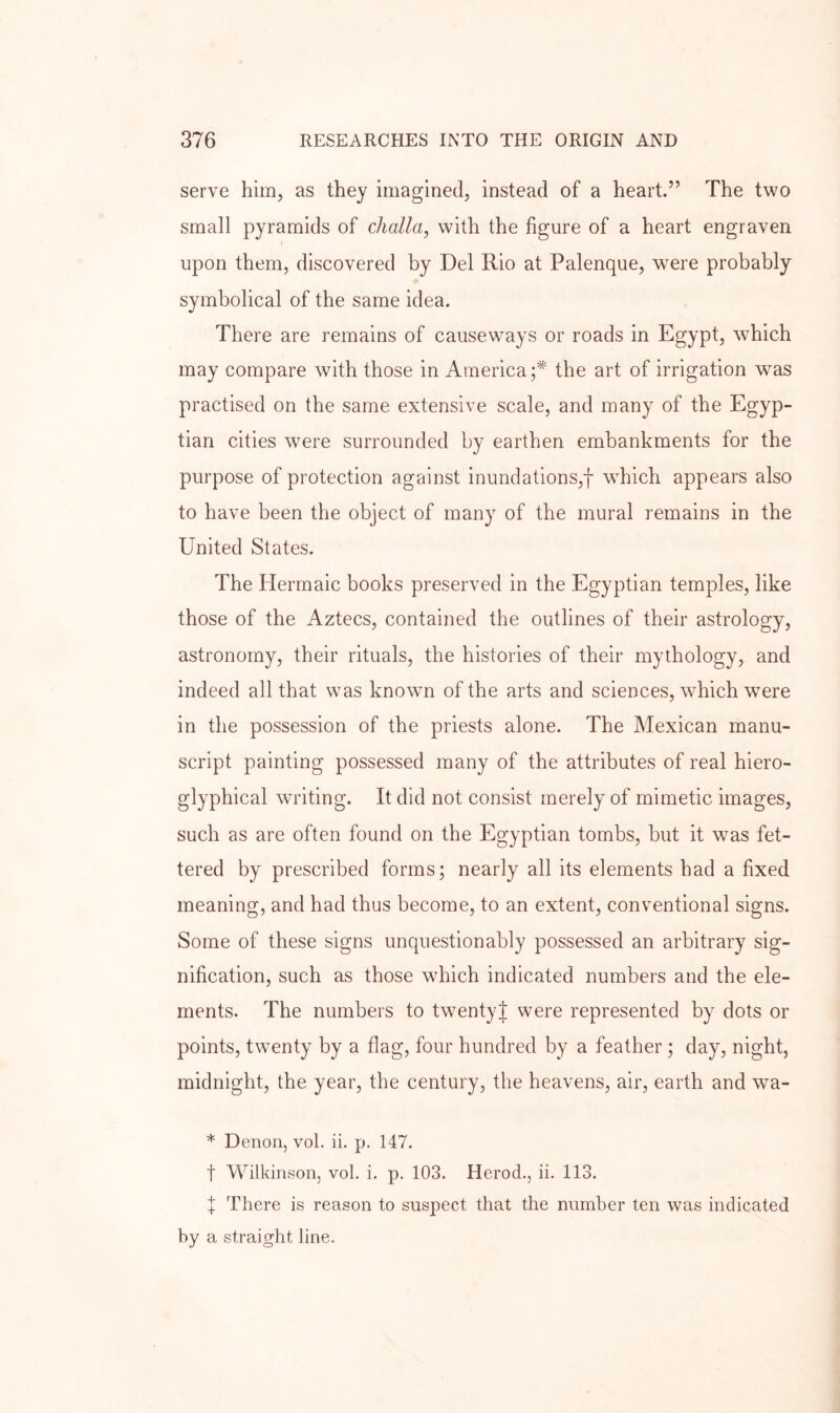 serve him, as they imagined, instead of a heart.” The two small pyramids of challa, with the figure of a heart engraven upon them, discovered by Del Rio at Palenque, were probably symbolical of the same idea. There are remains of causewmys or roads in Egypt, which may compare with those in America;* the art of irrigation was practised on the same extensive scale, and many of the Egyp- tian cities wmre surrounded by earthen embankments for the purpose of protection against inundations,f w^hich appears also to have been the object of many of the mural remains in the United States. The Herrnaic books preserved in the Egyptian temples, like those of the Aztecs, contained the outlines of their astrology, astronomy, their rituals, the histories of their mythology, and indeed all that wms known of the arts and sciences, which were in the possession of the priests alone. The Mexican manu- script painting possessed many of the attributes of real hiero- glyphical writing. It did not consist merely of mimetic images, such as are often found on the Egyptian tombs, but it was fet- tered by prescribed forms; nearly all its elements had a fixed meaning, and had thus become, to an extent, conventional signs. Some of these signs unquestionably possessed an arbitrary sig- nification, such as those wdiich indicated numbers and the ele- ments. The numbers to twentyj were represented by dots or points, twenty by a flag, four hundred by a feather; day, night, midnight, the year, the century, the heavens, air, earth and wa- * Denon, vol. ii. p. 147. t Wilkinson, vol. i. p. 103. Herod., ii. 113. X There is reason to suspect that the number ten was indicated by a straight line.