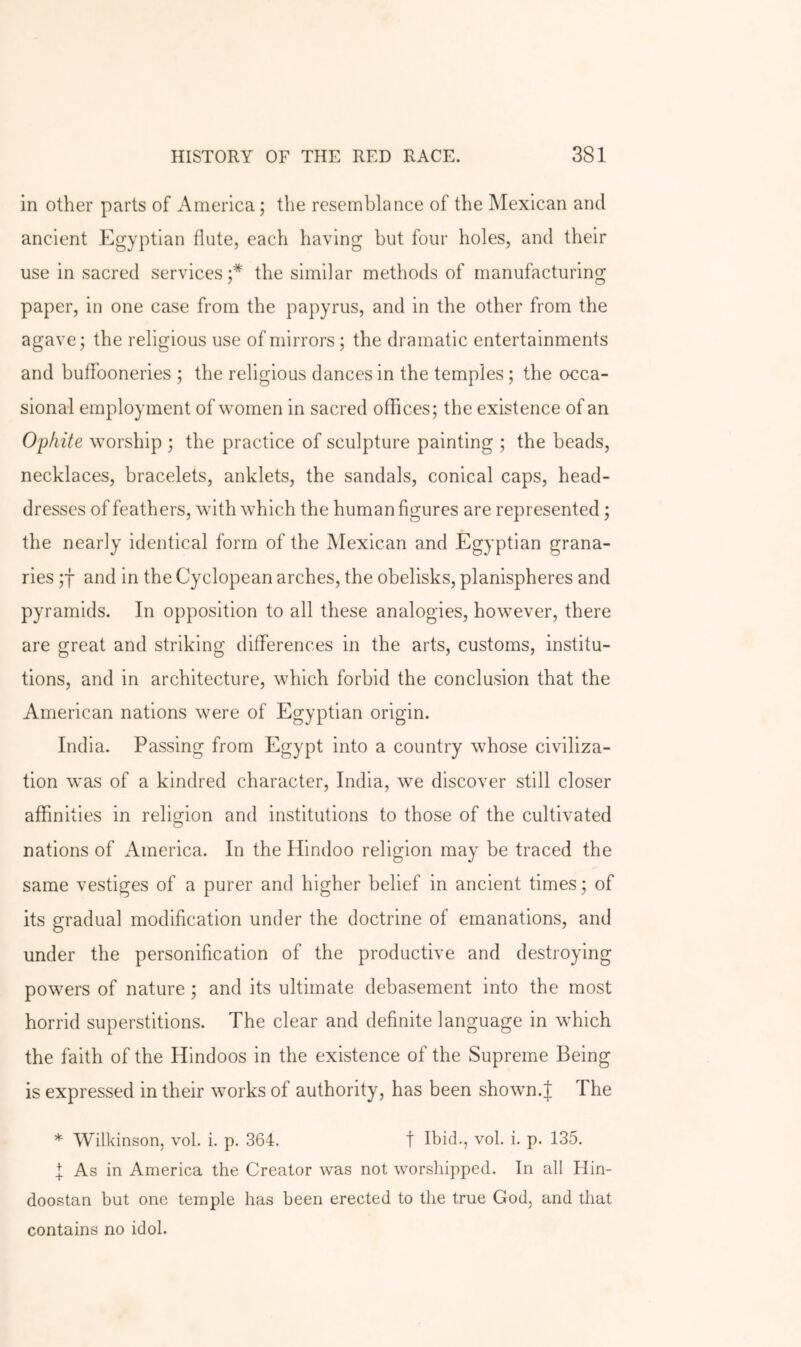 in other parts of America; the resemblance of the Mexican and ancient Egyptian flute, each having but four holes, and their use in sacred services;* the similar methods of manufacturing paper, in one case from the papyrus, and in the other from the agave; the religious use of mirrors; the dramatic entertainments and buffooneries ; tbe religious dances in the temples; the occa- sional employment of women in sacred offices; the existence of an Ophite worship ; the practice of sculpture painting ; the beads, necklaces, bracelets, anklets, the sandals, conical caps, head- dresses of feathers, with which the human figures are represented; the nearly identical form of the Mexican and Egyptian grana- ries ;f and in the Cyclopean arches, the obelisks, planispheres and pyramids. In opposition to all these analogies, however, there are great and striking differences in the arts, customs, institu- tions, and in architecture, which forbid the conclusion that the American nations were of Egyptian origin. India. Passing from Egypt into a country whose civiliza- tion was of a kindred character, India, we discover still closer affinities in religion and institutions to those of the cultivated nations of America. In the Hindoo religion may be traced the same vestiges of a purer and higher belief in ancient times; of its gradual modification under the doctrine of emanations, and under the personification of the productive and destroying powers of nature; and its ultimate debasement into the most horrid superstitions. The clear and definite language in which the faith of the Hindoos in the existence of the Supreme Being is expressed in their works of authority, has been shown.| The * Wilkinson, vol. i. p. 364. t Ibid., vol. i. p. 135. I As in America the Creator was not worsliippcd. In all Hin- doostan but one temple has been erected to the true God, and that contains no idol.