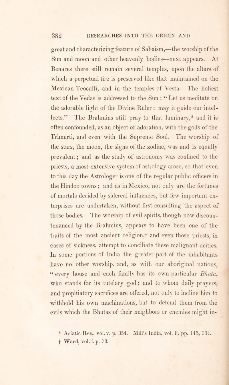 great and characterizing feature of Sabaisrn,—the worship of the Sun and moon and other heavenly bodies—next appears. At Benares there still remain several temples, upon the altars of which a perpetual fire is preserved like that maintained on the Mexican Teocalli, and in the temples of Vesta. The holiest text of the Vedas is addressed to the Sun : “ Let us meditate on the adorable light of the Divine Ruler : may it guide our intel- lects.” The Brahmins still pray to that luminary,* and it is often confounded, as an object of adoration, with the gods of the Trimurti, and even with the Supreme Soul. The worship of the stars, the moon, the signs of the zodiac, was and is equally prevalent; and as the study of astronomy was confined to the priests, a most extensive system of astrology arose, so that even to this day the Astrologer is one of the regular public officers in the Hindoo towns; and as in Mexico, not only are the fortunes of mortals decided by sidereal influences, but few important en- terprises are undertaken, without first consulting ’the aspect of those bodies. The worship of evil spirits, though now discoun- tenanced by the Brahmins, appears to have been one of the traits of the most ancient religion,! and even those priests, in cases of sickness, attempt to conciliate these malignant deities. In some portions of India the greater part of the inhabitants have no other worship, and, as with our aboriginal nations, every house and each family has its own particular Bkuta, who stands for its tutelary god; and to whom daily prayers, and propitiatory sacrifices are offered, not only to incline him to withhold his own machinations, but to defend them from the evils which the Bhutas of their neighbors or enemies might in- * Asiatic Res., vol. v. p. 354. Mill’s India, vol. ii. pp. 145, 334. f Ward, vol. i. p. 73.