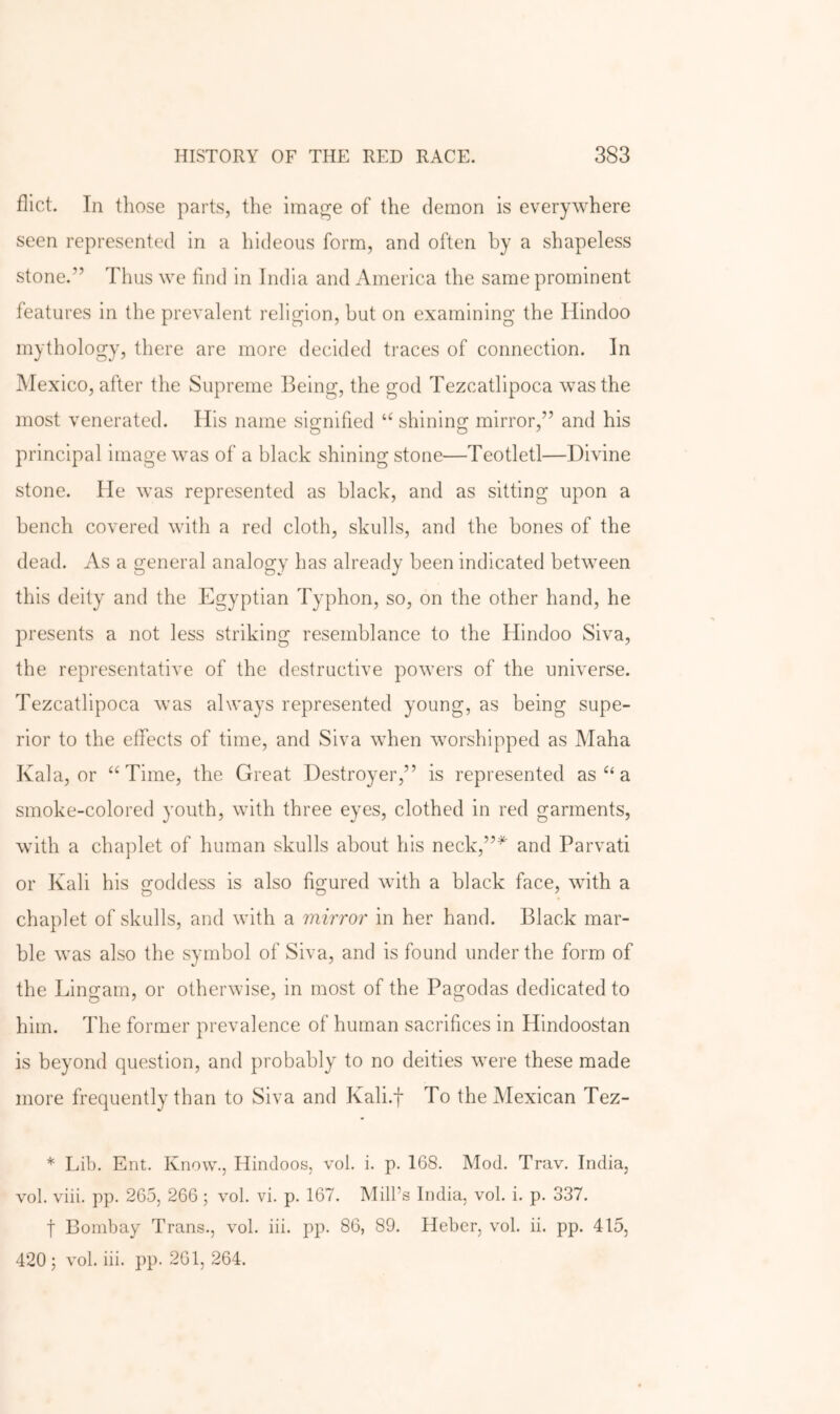 flict. In tliose parts, the image of the demon is everywhere seen represented in a hideous form, and often by a shapeless stone.” Thus we find in India and America the same prominent features in the prevalent religion, but on examining the Hindoo mythology, there are more decided traces of connection. In Mexico, after the Supreme Being, the god Tezcatlipoca was the most venerated. His name sio;nified shinino; mirror,” and his principal image was of a black shining stone—Teotletl—Divine stone. He was represented as black, and as sitting upon a bench covered with a red cloth, skulls, and the bones of the dead. As a general analogy has already been indicated between this deity and the Egyptian Typhon, so, on the other hand, he presents a not less striking resemblance to the Hindoo Siva, the representative of the destructive powers of the universe. Tezcatlipoca was always represented young, as being supe- rior to the effects of time, and Siva when worshipped as Maha Kala, or “Time, the Great Destroyer,” is represented as “ a smoke-colored youth, with three eyes, clothed in red garments, with a chaplet of human skulls about his neck,”^ and Parvati or Kali his oroddess is also fif^ured with a black face, with a chaplet of skulls, and with a mirror in her hand. Black mar- ble was also the symbol of Siva, and is found under the form of the Lino'am, or otherwise, in most of the Pas'odas dedicated to him. The former prevalence of human sacrifices in Hindoostan is beyond question, and probably to no deities were these made more frequently than to Siva and Kali.f To the Mexican Tez- * Lib. Ent. Know., Hindoos, vol. i. p. 168. Mod. Trav. India, vol. viii. pp. 265, 266; vol. vi. p. 167. Mill’s India, vol. i. p. 337. t Bombay Trans., vol. iii. pp. 86, 89. Heber, vol. ii. pp. 415, 420 ; vol. iii. pp. 261, 264.