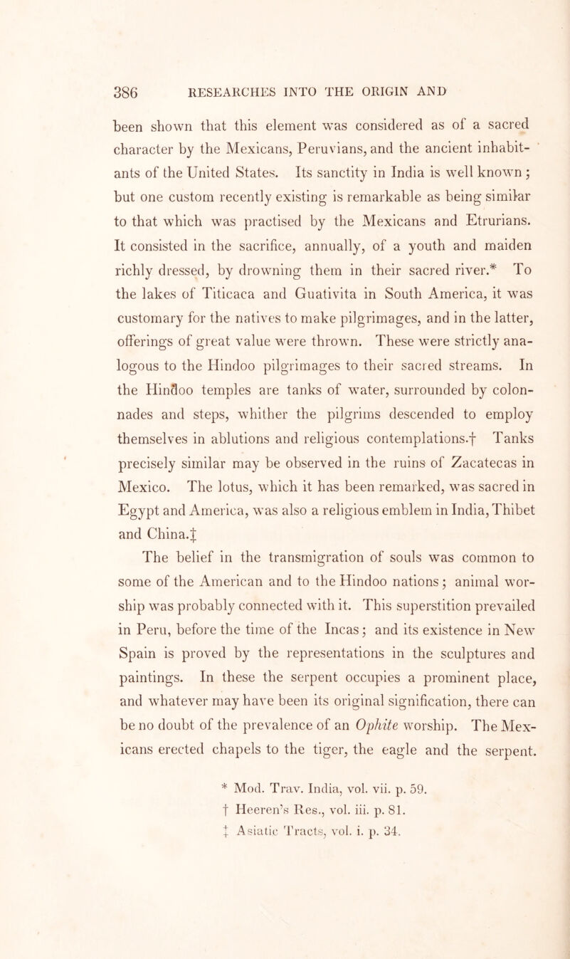been shown that this element was considered as of a sacred character by the Mexicans, Peruvians, and the ancient inhabit- ants of the United States. Its sanctity in India is well known j but one custom recently existing is remarkable as being similar to that which was practised by the Mexicans and Etrurians. It consisted in the sacrifice, annually, of a youth and maiden richly dressed, by drowning them in their sacred river.* To the lakes of Titicaca and Guativita in South America, it was customary for the natives to make pilgrimages, and in the latter, offerings of great value were thrown. These were strictl)' ana- logous to the Hindoo pilgrimages to their sacred streams. In the Hindoo temples are tanks of water, surrounded by colon- nades and steps, whither the pilgrims descended to employ themselves in ablutions and religious contemplations.f Tanks precisely similar may be observed in the ruins of Zacatecas in Mexico. The lotus, which it has been remarked, was sacred in Egypt and America, was also a religious emblem in India, Thibet and China.J The belief in the transmigration of souls was common to some of the American and to the Hindoo nations ; animal wor- ship was probably connected with it. This superstition prevailed in Peru, before the time of the Incas; and its existence in New Spain is proved by the representations in the sculptures and paintings. In these the serpent occupies a prominent place, and whatever may have been its original signification, there can be no doubt of the prevalence of an Ophite worship. The Mex- icans erected chapels to the tiger, the eagle and the serpent. * Mod. Trav. India, vol. vii. p. 59. t Heeren’s Res., vol. iii. p. 81. X Asiatic Tracts, vol. i. p. 34.